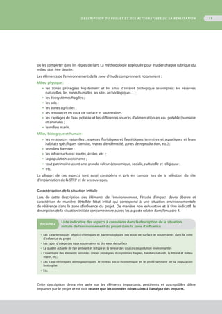 11
ou les compléter dans les règles de l’art. La méthodologie appliquée pour étudier chaque rubrique du
milieu doit être décrite.
Les éléments de l’environnement de la zone d’étude comprennent notamment :
Milieu physique :
•  les zones protégées légalement et les sites d’intérêt biologique (exemples : les réserves
naturelles, les zones humides, les sites archéologiques…) ;
•  les écosystèmes fragiles ;
•  les sols ;
•  les zones agricoles ;
•  les ressources en eaux de surface et souterraines ;
•  les captages de l’eau potable et les différentes sources d’alimentation en eau potable (humaine
et animale) ;
•  le milieu marin.
Milieu biologique et humain :
•  les ressources naturelles : espèces floristiques et faunistiques terrestres et aquatiques et leurs
habitats spécifiques (densité, niveau d’endémicité, zones de reproduction, etc.) ;
•  le milieu forestier ;
•  les infrastructures : routes, écoles, etc. ;
•  la population avoisinante ;
•  tout patrimoine ayant une grande valeur économique, sociale, culturelle et religieuse ;
•  etc.
La plupart de ces aspects sont aussi considérés et pris en compte lors de la sélection du site
d’implantation de la STEP et de ses ouvrages.
Caractérisation de la situation initiale
Lors de cette description des éléments de l’environnement, l’étude d’impact devra décrire et
caractériser de manière détaillée l’état initial qui correspond à une situation environnementale
de référence dans la zone d’influence du projet. De manière non exhaustive et à titre indicatif, la
description de la situation initiale concerne entre autres les aspects relatés dans l’encadré 4.
•  Les caractéristiques physico-chimiques et bactériologiques des eaux de surface et souterraines dans la zone
d’influence du projet
•  Les types d’usage des eaux souterraines et des eaux de surface
•  La qualité actuelle de l’air ambiant et le type et la teneur des sources de pollution environnantes
•  L'inventaire des éléments sensibles (zones protégées, écosystèmes fragiles, habitats naturels, le littoral et milieu
marin, etc.)
•  Les caractéristiques démographiques, le niveau socio-économique et le profil sanitaire de la population
limitrophe
•  Etc.
Encadré 4
	Liste indicative des aspects à considérer dans la description de la situation
initiale de l’environnement du projet dans la zone d’influence
Cette description devra être axée sur les éléments importants, pertinents et susceptibles d’être
impactés par le projet et ne doit relater que les données nécessaires à l’analyse des impacts.
Description du projet et des alternatives de sa réalisation
 