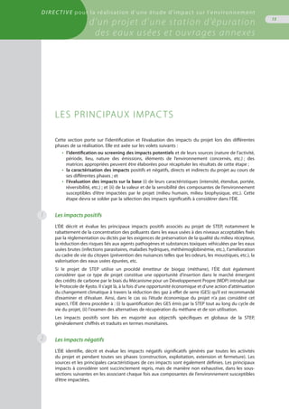 Directive pour la réalisation d’une étude d’impact sur l’environnement
d’un projet d’une station d’épuration
des eaux usées et ouvrages annexes
13
1
Cette section porte sur l’identification et l’évaluation des impacts du projet lors des différentes
phases de sa réalisation. Elle est axée sur les volets suivants :
•  l’identification ou screening des impacts potentiels et de leurs sources (nature de l’activité,
période, lieu, nature des émissions, éléments de l’environnement concernés, etc.) ; des
matrices appropriées peuvent être élaborées pour récapituler les résultats de cette étape ;
•  la caractérisation des impacts positifs et négatifs, directs et indirects du projet au cours de
ses différentes phases ; et
•  l’évaluation des impacts sur la base (i) de leurs caractéristiques (intensité, étendue, portée,
réversibilité, etc.) ; et (ii) de la valeur et de la sensibilité des composantes de l’environnement
susceptibles d’être impactées par le projet (milieu humain, milieu biophysique, etc.). Cette
étape devra se solder par la sélection des impacts significatifs à considérer dans l’ÉIE.
Les impacts positifs
L’ÉIE décrit et évalue les principaux impacts positifs associés au projet de STEP, notamment le
rabattement de la concentration des polluants dans les eaux usées à des niveaux acceptables fixés
par la réglementation ou dictés par les exigences de préservation de la qualité du milieu récepteur,
la réduction des risques liés aux agents pathogènes et substances toxiques véhiculées par les eaux
usées brutes (infections parasitaires, maladies hydriques, méthémoglobinémie, etc.), l’amélioration
du cadre de vie du citoyen (prévention des nuisances telles que les odeurs, les moustiques, etc.), la
valorisation des eaux usées épurées, etc.
Si le projet de STEP utilise un procédé émetteur de biogaz (méthane), l’ÉIE doit également
considérer que ce type de projet constitue une opportunité d’insertion dans le marché émergent
des crédits de carbone par le biais du Mécanisme pour un Développement Propre (MDP) introduit par
le Protocole de Kyoto. Il s’agit là, à la fois d’une opportunité économique et d’une action d’atténuation
du changement climatique à travers la réduction des gaz à effet de serre (GES) qu’il est recommandé
d’examiner et d’évaluer. Ainsi, dans le cas où l’étude économique du projet n’a pas considéré cet
aspect, l’ÉIE devra procéder à : (i) la quantification des GES émis par la STEP tout au long du cycle de
vie du projet, (ii) l'examen des alternatives de récupération du méthane et de son utilisation.
Les impacts positifs sont liés en majorité aux objectifs spécifiques et globaux de la STEP,
généralement chiffrés et traduits en termes monétaires.
Les impacts négatifs
L’ÉIE identifie, décrit et évalue les impacts négatifs significatifs générés par toutes les activités
du projet et pendant toutes ses phases (construction, exploitation, extension et fermeture). Les
sources et les principales caractéristiques de ces impacts sont également définies. Les principaux
impacts à considérer sont succinctement repris, mais de manière non exhaustive, dans les sous-
sections suivantes en les associant chaque fois aux composantes de l’environnement susceptibles
d’être impactées.
Les principaux impacts
2
 