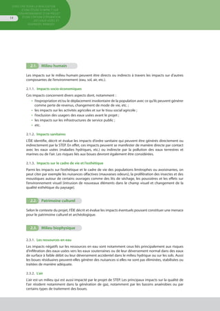 Directive pour la réalisation
d’une étude d’impact sur
l’environnement d’un projet
d’une station d’épuration
des eaux usées et
ouvrages annexes
14
2.1.	 Milieu humain
Les impacts sur le milieu humain peuvent être directs ou indirects à travers les impacts sur d’autres
composantes de l’environnement (eau, sol, air, etc.).
2.1.1.  Impacts socio-économiques
Ces impacts concernent divers aspects dont, notamment :
•  l’expropriation et/ou le déplacement involontaire de la population avec ce qu’ils peuvent générer
comme perte de revenus, changement de mode de vie, etc. ;
•  les impacts sur les activités agricoles et sur le tissu social agricole ;
•  l’exclusion des usagers des eaux usées avant le projet ;
•  les impacts sur les infrastructures de service public ;
•  etc.
2.1.2.  Impacts sanitaires
L’ÉIE identifie, décrit et évalue les impacts d’ordre sanitaire qui peuvent être générés directement ou
indirectement par la STEP. En effet, ces impacts peuvent se manifester de manière directe par contact
avec les eaux usées (maladies hydriques, etc.) ou indirecte par la pollution des eaux terrestres et
marines ou de l’air. Les risques liés aux boues devront également être considérées.
2.1.3.  Impacts sur le cadre de vie et l’esthétique
Parmi les impacts sur l’esthétique et le cadre de vie des populations limitrophes ou avoisinantes, on
peut citer par exemple les nuisances olfactives (mauvaises odeurs), la prolifération des insectes et des
moustiques autour de certains ouvrages comme des lits de séchage, les poussières et les effets sur
l’environnement visuel (intrusion de nouveaux éléments dans le champ visuel et changement de la
qualité esthétique du paysage).
2.2.	 Patrimoine culturel
Selon le contexte du projet, l’ÉIE décrit et évalue les impacts éventuels pouvant constituer une menace
pour le patrimoine culturel et archéologique.
2.3.	 Milieu biophysique
2.3.1.  Les ressources en eau
Les impacts négatifs sur les ressources en eau sont notamment ceux liés principalement aux risques
d’infiltration des eaux usées vers les eaux souterraines ou de leur déversement normal dans des eaux
de surface à faible débit ou leur déversement accidentel dans le milieu hydrique ou sur les sols. Aussi
les boues résiduaires peuvent-elles générer des nuisances si elles ne sont pas éliminées, stabilisées ou
traitées de manière adéquate.
2.3.2. L’air
L’air est un milieu qui est aussi impacté par le projet de STEP. Les principaux impacts sur la qualité de
l’air résident notamment dans la génération de gaz, notamment par les bassins anaérobies ou par
certains types de traitement des boues.
 