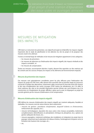 Directive pour la réalisation d’une étude d’impact sur l’environnement
d’un projet d’une station d’épuration
des eaux usées et ouvrages annexes
17
1
L’ÉIE étant un instrument de prévention, son objectif principal est d’identifier les impacts négatifs
importants dès le stade de planification et de sélection du site du projet et de proposer des
mesures visant à les atténuer.
Il existe un éventail large de méthodes et de mesures de mitigation appartenant à trois catégories :
•  les mesures de prévention ;
•  les mesures de réduction ou d’atténuation des impacts négatifs, des impacts résiduels et des
impacts cumulatifs ; et
•  les mesures de compensation.
Toutes ces mesures, succinctement décrites ci-après, devront être reportées sur des matrices qui
les croisent avec les sources d’impact, les impacts et les éléments de l’environnement impactés.
Mesures de prévention des impacts
Ces mesures sont généralement considérées parmi les plus efficaces pour l’atténuation des
impacts du projet de STEP. Ainsi, elles doivent être tranchées dès la première étape du processus
consacrée à l’analyse des alternatives, notamment celles concernant le choix des tracés des réseaux
et des sites d’implantation des autres ouvrages (STEP, station de refoulement, etc.). En effet, le
choix judicieux des sites et du procédé d’épuration permet d’éviter pas mal d’impacts dus à la
construction et à l’exploitation du projet, difficiles à gérer par la suite, et d'épargner au projet les
surcoûts générés par les mesures d’atténuation et de compensation.
Mesures d’atténuation des impacts négatifs
L’ÉIE définira les mesures d’atténuation des impacts négatifs qui s’avèrent adéquates, faisables et
réalisables. Ces mesures sont de nature diverse, dont notamment :
•  mesures de gestion : procédures d’exploitation, dispositif d’alerte et d’intervention,
renforcement des capacités, etc.) ;
•  mesures technologiques : épuration des eaux usées à des niveaux acceptables, traitements
complémentaires (dénitrification et précipitation chimique du phosphore, etc.), options de
gestion adéquate des boues, etc. ;
•  mesures paysagères : traitement esthétique des installations et intégration du projet dans le
paysage, notamment par la plantation de rideaux d’arbres, l’aménagement d’espaces verts, la
limitation des hauteurs des ouvrages, etc. ;
•  etc.
Mesures de mitigation
des impacts
2
 