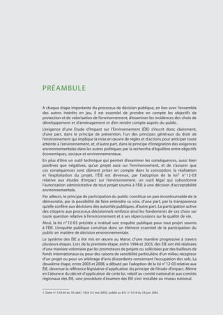 PRÉAMBULE
A chaque étape importante du processus de décision publique, en lien avec l’ensemble
des autres intérêts en jeu, il est essentiel de prendre en compte les objectifs de
protection et de valorisation de l’environnement, d’examiner les incidences des choix de
développement et d’aménagement et d’en rendre compte auprès du public.
L’exigence d’une Etude d’Impact sur l’Environnement (ÉIE) s’inscrit donc clairement,
d'une part, dans le principe de prévention, l’un des principes généraux du droit de
l’environnement qui implique la mise en œuvre de règles et d’actions pour anticiper toute
atteinte à l’environnement, et, d'autre part, dans le principe d’intégration des exigences
environnementales dans les autres politiques par la recherche d’équilibre entre objectifs
économiques, sociaux et environnementaux.
En plus d’être un outil technique qui permet d’examiner les conséquences, aussi bien
positives que négatives, qu’un projet aura sur l’environnement, et de s’assurer que
ces conséquences sont dûment prises en compte dans la conception, la réalisation
et l’exploitation du projet, l’ÉIE est devenue, par l’adoption de la loi1 n° 12-03
relative aux études d’impact sur l’environnement, un outil légal qui subordonne
l’autorisation administrative de tout projet soumis à l’ÉIE à une décision d’acceptabilité
environnementale.
Par ailleurs, le principe de participation du public constitue un pan incontournable de la
démocratie, par la possibilité de faire entendre sa voix, d’une part, par la transparence
qu’elle confère aux décisions des autorités publiques, d’autre part. La participation active
des citoyens aux processus décisionnels renforce ainsi les fondements de ces choix sur
toute question relative à l’environnement et à ses répercussions sur la qualité de vie.
Ainsi, la loi n° 12-03 précitée a institué une enquête publique pour tout projet soumis
à l’ÉIE. L’enquête publique constitue donc un élément essentiel de la participation du
public en matière de décision environnementale.
Le système des ÉIE a été mis en œuvre au Maroc d’une manière progressive à travers
plusieurs étapes. Lors de la première étape, entre 1994 et 2003, des ÉIE ont été réalisées
d’une manière volontaire par les promoteurs de projets ou sollicitées par des bailleurs de
fonds internationaux ou pour des raisons de sensibilité particulière d’un milieu récepteur
d’un projet ou pour un arbitrage d’avis discordants concernant l’occupation des sols. La
deuxième étape, entre 2003 et 2008, a débuté par l’adoption de la loi n° 12-03 relative aux
ÉIE, devenue la référence législative d’application du principe de l’étude d’impact. Même
en l’absence du décret d’application de cette loi, relatif au comité national et aux comités
régionaux des ÉIE, une procédure d’examen des ÉIE s’est installée au niveau national.
1. Dahir n° 1.03.60 du 10 rabii I 1424 (12 mai 2003), publié au B.O. n° 5118 du 19 juin 2003.
 