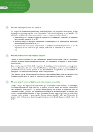 Directive pour la réalisation
d’une étude d’impact sur
l’environnement d’un projet
d’une station d’épuration
des eaux usées et
ouvrages annexes
18
Mesures de compensation des impacts
Les mesures de compensation des impacts négatifs ne doivent être envisagées qu’en dernier recours
lorsque les mesures de prévention et/ou d’atténuation s’avéreraient insuffisantes ou pas faisables. L’ÉIE
définira les conditions de mise en œuvre de ces mesures, notamment celles relatives à :
•  l’indemnisation en cas d’expropriation de terrain et/ou de déplacement involontaire de personnes
nécessaires à la réalisation de la STEP ;
•  la création d’espaces verts pour compenser le couvert végétal ou les espaces boisés détruits lors
des travaux de construction de la STEP ;
•  la prévision des mesures de compensation au profit de la collectivité concernée en cas de
dégradation de son cadre de vie (par exemple, par le bruit, les poussières et les odeurs) ;
•  etc.
Mesures d’atténuation des impacts résiduels
Lorsque les impacts résiduels sont non conformes aux normes ou dépassent la capacité d’assimilation
du milieu récepteur, des mesures adéquates doivent être prévues pour les atténuer et, le cas échéant,
les compenser.
Dans certains cas, une révision de la conception du projet peut s’avérer nécessaire pour augmenter
le niveau d’épuration des eaux usées (modification du procédé) ou passer au traitement tertiaire
(désinfection des eaux usées épurées en cas de réutilisation en agriculture ou précipitation du
phosphore si le milieu présente un risque élevé d’eutrophisation).
Dans d’autres cas, de simples mesures d’atténuation des nuisances (odeur, insectes) peuvent suffire
(installation de bio-filtres au niveau du traitement primaire, traitement des boues à la chaux).
Mesures de prévention et d’atténuation des impacts cumulatifs
Lorsque l’analyse des impacts cumulatifs montre que la capacité du milieu récepteur ne permet pas
d’assimiler l’ensemble des rejets (existants et projetés), l’ÉIE doit prévoir des mesures d’atténuation
dans le cadre du projet de STEP. Ces mesures doivent garantir que le projet ne génère pas, dans les
conditions actuelles et futures, une dégradation significative de la qualité des eaux réceptrices. Elles
peuvent comprendre l’amélioration du degré d’épuration des eaux usées ou le choix d’un autre milieu
récepteur moins sensible et recommander d’autres solutions possibles telles que l’élimination de
certains rejets existants et la révision des plans et programmes de développement de la région du
projet.
3
4
5
 