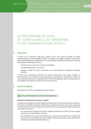 Directive pour la réalisation d’une étude d’impact sur l’environnement
d’un projet d’une station d’épuration
des eaux usées et ouvrages annexes
19
1 Présentation
Le PSSFC est un document exigé pour s’assurer que la mise œuvre du projet est menée
conformément aux recommandations de l’ÉIE. Il constitue une synthèse de l’ÉIE et un document
opérationnel définissant les obligations et les responsabilités des différents intervenants ainsi que
les procédures d’intervention. Il vise à :
•  assurer la mise en œuvre des mesures de mitigation ;
•  surveiller l’efficacité de ces mesures ;
•  engager à temps les actions nécessaires en cas d’anomalies ou d’apparition d’impacts
imprévus.
Le PSSFC doit comprendre l’ensemble des mesures d’atténuation des impacts négatifs sur
l’environnement, de surveillance environnementale et d’arrangement institutionnel à mettre en
œuvre pendant l’exécution et l’exploitation de la STEP. Il doit également décrire les dispositions et
les procédures nécessaires à la mise en œuvre de ces mesures.
Contenu et objectifs
L’ÉIE déclinera ce PSSFC en programmes et plans suivants :
(i)	 Plan d’atténuation, de suivi et de surveillance
Programme d’atténuation des impacts négatifs
Ce programme rappelle les mesures faisables techniquement et économiquement pour atténuer à
des niveaux acceptables les impacts négatifs et les compenser lorsque les mesures de suppression
ou d’atténuation ne sont pas faisables ou ne suffisent pas. Ainsi, le programme d’atténuation devra
comprendre notamment :
•  une présentation sommaire des impacts négatifs significatifs de la STEP et de ses ouvrages
annexes qui ont été identifiés et évalués ;
•  une description des mesures d’atténuation pour chaque impact négatif et des conditions de
mise en œuvre accompagnée de tous les détails techniques nécessaires (plans, spécifications
techniques, procédures opérationnelles, etc.).
Le programme de suivi,
de surveillance, de formation
et de communication (PSSFC)
2
 