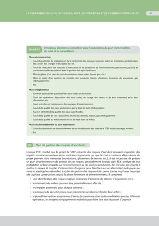 Le programme de suivi, de surveillance, de formation et de communication (PSSFC) 21
Phase de construction
•  Suivi des activités de réalisation et de la conformité des travaux à exécuter selon les prestations arrêtées dans
les cahiers des charges et les règles de l’art.
•  Suivi de l’exécution des mesures d’atténuation et de protection de l’environnement préconisées par l’ÉIE et
notamment celles en relation avec la gestion des rejets hydriques.
•  Mise en place d’un plan de suivi des émissions (eaux usées, boues, gaz, etc.).
•  Mise en place d’un système de contrôle des nuisances (bruits, vibrations, émissions de poussières, gaz
d’échappement).
•  Etc.
Phase d’exploitation
•  Contrôle qualitatif et quantitatif des eaux usées et des boues.
•  Suivi des opérations d’épuration des eaux usées, de curage des boues et de leur traitement et/ou leur
élimination, etc.
•  Suivi, entretien et maintenance des ouvrages d’assainissement.
•  Suivi de la qualité des eaux souterraines par le biais de puits d’observation.
•  Suivi et contrôle de la qualité des eaux superficielles.
•  Suivi de la qualité de l’air : poussières, envols des déchets, odeurs, gaz d’échappement.
•  Suivi de la qualité du milieu marin en cas de rejet dans ce milieu.
Phase de démantèlement ou post-exploitation
•  Suivi des opérations de démantèlement et/ou réhabilitation des sites de la STEP et des ouvrages annexes.
•  Etc.
Encadré 5
	Principaux éléments à considérer pour l’élaboration du plan d’atténuation,
de suivi et de surveillance
(ii)	 Plan de gestion des risques d’accidents
Lorsque l’ÉIE conclut que le projet de STEP présente des risques d’accident pouvant engendrer des
impacts environnementaux et/ou sanitaires importants ou que les infrastructures elles-mêmes du
projet peuvent être menacées (inondations, glissement de terrain, etc.), il est nécessaire de prévoir
un plan de prévention et de gestion de ces risques, préalablement évalués dans l’ÉIE : analyse de leur
probabilité, de leurs impacts sur l’environnement au cas où ils se produisent, des mesures de sécurité à
mettre en œuvre et du plan d’intervention d’urgence pour faire face aux accidents (technologiques ou
suite à catastrophes naturelles). Le plan de gestion des risques doit couvrir toutes les phases du projet
(de la phase construction jusqu’à la phase fermeture et démantèlement). Il comprend :
•  une identification des risques majeurs (scénarios d’accident, de séisme, d’inondation, etc.);
•  les éléments du milieu pouvant être potentiellement affectés ;
•  les impacts potentiels pour chaque scénario ;
•  les mesures de sécurité prises pour prévenir les accidents et limiter leurs effets ;
•  le plan d’intervention, les systèmes d’alerte, de communication et de coordination avec les différents
opérateurs, les moyens et équipements mobilisés pour faire face aux situations d’urgence.
 