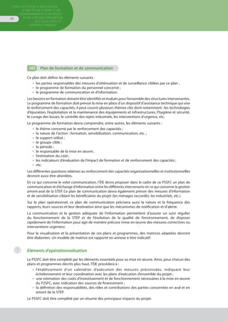 Directive pour la réalisation
d’une étude d’impact sur
l’environnement d’un projet
d’une station d’épuration
des eaux usées et
ouvrages annexes
22
(iii)	 Plan de formation et de communication
Ce plan doit définir les éléments suivants :
•  les parties responsables des mesures d’atténuation et de surveillance ciblées par ce plan ;
•  le programme de formation du personnel concerné ;
•  le programme de communication et d’information.
Les besoins en formation doivent être identifiés et évalués pour l‘ensemble des structures intervenantes.
Le programme de formation doit prévoir la mise en place d’un dispositif d’assistance technique qui vise
le renforcement des capacités, il peut couvrir plusieurs thèmes clés dont notamment : les technologies
d’épuration, l’exploitation et la maintenance des équipements et infrastructures, l’hygiène et sécurité,
le curage des boues, le contrôle des rejets industriels, les interventions d’urgence, etc.
Le programme de formation devra comprendre, entre autres, les éléments suivants :
•  le thème concerné par le renforcement des capacités ;
•  la nature de l’action : formation, sensibilisation, communication, etc. ;
•  le support utilisé ;
•  le groupe cible ;
•  la période ;
•  le responsable de la mise en œuvre ;
•  l’estimation du coût ;
•  les indicateurs d’évaluation de l’impact de formation et de renforcement des capacités ;
•  etc.
Les différentes questions relatives au renforcement des capacités organisationnelles et institutionnelles
devront aussi être abordées.
En ce qui concerne le volet communication, l’ÉIE devra proposer dans le cadre de ce PSSFC un plan de
communication et d’échange d’information entre les différents intervenants en ce qui concerne la gestion
amont-aval de la STEP. Ce plan de communication devra également prévoir des mesures d’information
et de sensibilisation ciblant les bénéficiaires du projet (les ménages raccordés, les industriels, etc.).
Sur le plan opérationnel, ce plan de communication précisera aussi la nature et la fréquence des
rapports, leurs sources et leur destination ainsi que les mécanismes de notification et d’alerte.
La communication et la gestion adéquate de l’information permettent d’assurer un suivi régulier
du fonctionnement de la STEP et de l’évolution de la qualité de l’environnement, de disposer
rapidement de l’information pour agir de manière précoce (mise en œuvre des mesures correctives ou
interventions urgentes).
Pour la visualisation et la présentation de ces plans et programmes, des matrices adaptées devront
être élaborées. Un modèle de matrice est rapporté en annexe à titre indicatif.
Eléments d’opérationnalisation
Le PSSFC doit être complété par les éléments essentiels pour sa mise en œuvre. Ainsi, pour chacun des
plans et programmes décrits plus haut, l’ÉIE procédera à :
•  l’établissement d’un calendrier d’exécution des mesures préconisées, indiquant leur
échelonnement et leur coordination avec les plans d’exécution d’ensemble du projet ;
•  une estimation des coûts d’investissement et de fonctionnement nécessaires à la mise en œuvre
du P2SFC, avec indication des sources de financement ;
•  la définition des responsabilités, des rôles et contributions des parties concernées en aval et en
amont de la STEP.
Le PSSFC doit être complété par un résumé des principaux impacts du projet.
3
 
