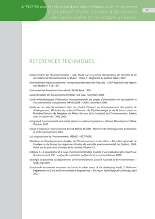 Directive pour la réalisation d’une étude d’impact sur l’environnement
d’un projet d’une station d’épuration
des eaux usées et ouvrages annexes
27
Département de l’Environnement – GIZ, Étude sur le système d’inspection, de contrôle et de
surveillance de l’environnement au Maroc – Phase 1 : Diagnostic du système actuel, 2007.
Environmental impact assessment : sewage treatment plant for Port Said – UNEP Regional Seas Reports
and Studies n° 133, 1991.
Environmental Assessment Sourcebook, World Bank, 1999.
Guide de lecture des lois environnementales, SEE-GTZ, novembre 2009.
Guide méthodologique d’évaluation environnementale des projets d’alimentation en eau potable et
d’assainissement, Groupement SM/HELGEM – ONEP, novembre 2000.
Guide sur les aspects sanitaires dans les études d’impact sur l’environnement des projets de
développement, Ministère de la Santé / Direction de l’Epidémiologie et de la Lutte contre les
Maladies/Division de l’Hygiène du Milieu / Service de la Salubrité de l’Environnement. Edition
avec le soutien de l’OMS, 2005.
Integrated environmental and social impact assessment guidelines, African Development Bank,
October 2003.
L’étude d’impact sur l’environnement, Patrick Michel, BCEOM – Ministère de l’Aménagement du Territoire
et de l’Environnement, 2001.
Lois de protection de l’environnement, MEMEE – GTZ/PGPE.
Ministère du Développement durable, de l’Environnement et des Parcs – Direction générale de
l’analyse et de l’expertise régionales / Centre de contrôle environnemental du Québec, 2009.
Guide sur les processus d’analyse et de contrôle, Version 2.1.
Ostiguy, T. La Surveillance et le suivi environnemental dans le cadre d’une évaluation des impacts sur
l’environnement (ÉIE) : analyse de la situation québécoise et recommandations, 2009.
Stratégie de proximité du département de l’Environnement, Conseil national de l’environnement –
SEEE, mai 2009.
Sustainable wastewater treatment and reuse in urban areas of the developing world, S. Volkman-
Department of Civil and Environmental Engineering – Michigan Technological University, April
2003.
Références Techniques
 