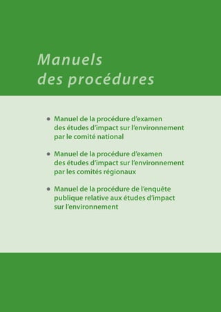 ●	 Manuel de la procédure d’examen
des études d’impact sur l’environnement
par le comité national
●	 Manuel de la procédure d’examen
des études d’impact sur l’environnement
par les comités régionaux
●	 Manuel de la procédure de l’enquête
publique relative aux études d’impact
sur l’environnement
Manuels
des procédures
 