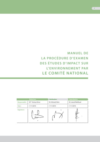 1
MANUEL DE
LA PROCÉDURE D’EXAMEN
DEs ÉTUDES D’IMPACT SUR
L’ENVIRONNEMENT par
le comitÉ national
Rédaction Vérification Approbation
Responsable : Mme
Amina Drissi M. Ahmed Skim M. Jamal Mahfoud
Date : 1/11/2010 1/11/2010 1/11/2010
Signature :
 