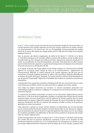 INTRODUCTION
La loi n° 12-03 a institué, auprès de l’autorité gouvernementale chargée de l’environnement, un
comité national et des comités régionaux qui ont pour mission d’examiner les études d’impact
sur l’environnement et de donner leur avis sur l’acceptabilité environnementale des projets
(article 8). En outre, elle stipule que chaque projet soumis à l’ÉIE doit faire l’objet d’une enquête
publique (article 9).
Avec la parution des décrets d’application de ladite loi (le décret n° 2-04-563 et le décret
n° 2-04-564 promulgués le 20 novembre 2008), le système ÉIE au Maroc connaît le début d’une
nouvelle étape qui sera marquée par la déconcentration régionale du processus d’évaluation et
la prise en considération de l’avis de la population concernée. Cela nécessitera un effort soutenu
pour le renforcement des capacités, un grand travail d’organisation et l’adoption d’une démarche
structurée du processus d’évaluation des ÉIE.
A cet égard, la division des Projets-pilotes et des Etudes d'impact sur l'environnement (DPPEI)
relevant du secrétariat d’État chargé de l’Eau et de l’Environnement / département de
l’Environnement (SEEE/DE), le comité national et les comités régionaux des ÉIE ainsi que les
commissions d’enquête publique devraient se référer à des procédures adoptées officiellement
et disposer de guides techniques standards. Ce sont les premiers outils de travail développés en
vue de garantir l’impartialité, l’objectivité et la fiabilité des résultats et conclusions du processus
d’évaluation.
La préparation d’un manuel des procédures d’évaluation des ÉIE, qui s’inscrit bien dans ce cadre,
a été retenue par la DPPEI comme une action prioritaire à engager de manière urgente.
C’est l’objet du présent document qui constitue un manuel standardisé, présentant une
méthodologie explicite à observer, à appliquer et à respecter lors de l’examen des ÉIE au niveau
national et régional.
La majorité des procédures préconisées est basée sur les dispositions réglementaires prévues
dans la loi n° 12-03 et ses textes d’application. Toutefois, il a été jugé utile d’inclure dans le manuel
certaines étapes sans pour autant qu’il y soit fait référence de manière explicite dans les textes
réglementaires en vigueur. L’objectif escompté est d’essayer de couvrir l’ensemble des étapes du
processus d’évaluation des ÉIE, en s’inspirant des pratiques actuelles au Maroc et du processus
généralisé au niveau international.
Cette démarche a généré un certain nombre d’options et d’alternatives qui ont été discutées
avec le Comité national des Études d’impact. Certaines d’entre elles ont été retenues et intégrées
dans les procédures du présent manuel. Il s’agit principalement des étapes du tri et du cadrage,
des conditions préalables à la délibération et des documents justifiant le classement des projets
selon les critères réglementaires.
D’après les dispositions des textes en vigueur (loi n° 12-03 et décret n° 2-04-563), l’intervention
des comités ÉIE dans le processus d’évaluation commence à partir de la réception de l’ÉIE
(article 8 de ladite loi et articles 2, 6, 13 et 16 dudit décret). Par conséquent, ces comités ne sont
pas chargés réglementairement d’intervenir dans les étapes de tri et de cadrage, exception faite
7
l’environnement
MANUEL de la procédure d'examen des études d'impact sur l'environnement par
le comité national
 