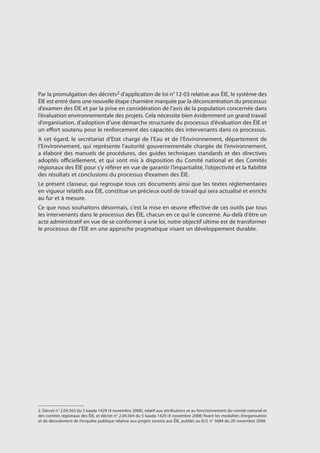 Par la promulgation des décrets2 d’application de loi n° 12-03 relative aux ÉIE, le système des
ÉIE est entré dans une nouvelle étape charnière marquée par la déconcentration du processus
d’examen des ÉIE et par la prise en considération de l’avis de la population concernée dans
l’évaluation environnementale des projets. Cela nécessite bien évidemment un grand travail
d’organisation, d’adoption d’une démarche structurée du processus d’évaluation des ÉIE et
un effort soutenu pour le renforcement des capacités des intervenants dans ce processus.
A cet égard, le secrétariat d’Etat chargé de l’Eau et de l’Environnement, département de
l’Environnement, qui représente l’autorité gouvernementale chargée de l’environnement,
a élaboré des manuels de procédures, des guides techniques standards et des directives
adoptés officiellement, et qui sont mis à disposition du Comité national et des Comités
régionaux des ÉIE pour s’y référer en vue de garantir l’impartialité, l’objectivité et la fiabilité
des résultats et conclusions du processus d’examen des ÉIE.
Le présent classeur, qui regroupe tous ces documents ainsi que les textes réglementaires
en vigueur relatifs aux ÉIE, constitue un précieux outil de travail qui sera actualisé et enrichi
au fur et à mesure.
Ce que nous souhaitons désormais, c’est la mise en œuvre effective de ces outils par tous
les intervenants dans le processus des ÉIE, chacun en ce qui le concerne. Au-delà d'être un
acte administratif en vue de se conformer à une loi, notre objectif ultime est de transformer
le processus de l'ÉIE en une approche pragmatique visant un développement durable.
2. Décret n° 2.04.563 du 5 kaada 1429 (4 novembre 2008), relatif aux attributions et au fonctionnement du comité national et
des comités régionaux des ÉIE, et décret n° 2.04.564 du 5 kaada 1429 (4 novembre 2008) fixant les modalités d’organisation
et de déroulement de l’enquête publique relative aux projets soumis aux ÉIE, publiés au B.O. n° 5684 du 20 novembre 2008.
 