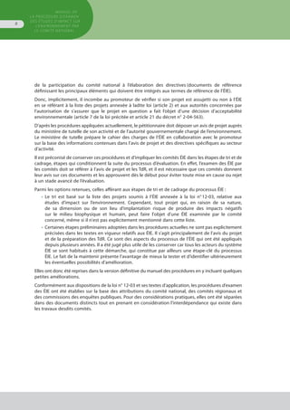 de la participation du comité national à l’élaboration des directives (documents de référence
définissant les principaux éléments qui doivent être intégrés aux termes de référence de l’ÉIE).
Donc, implicitement, il incombe au promoteur de vérifier si son projet est assujetti ou non à l’ÉIE
en se référant à la liste des projets annexée à ladite loi (article 2) et aux autorités concernées par
l’autorisation de s’assurer que le projet en question a fait l’objet d’une décision d’acceptabilité
environnementale (article 7 de la loi précitée et article 21 du décret n° 2-04-563).
D’après les procédures appliquées actuellement, le pétitionnaire doit déposer un avis de projet auprès
du ministère de tutelle de son activité et de l’autorité gouvernementale chargé de l’environnement.
Le ministère de tutelle prépare le cahier des charges de l’ÉIE en collaboration avec le promoteur
sur la base des informations contenues dans l’avis de projet et des directives spécifiques au secteur
d’activité.
Il est préconisé de conserver ces procédures et d’impliquer les comités ÉIE dans les étapes de tri et de
cadrage, étapes qui conditionnent la suite du processus d’évaluation. En effet, l’examen des ÉIE par
les comités doit se référer à l’avis de projet et les TdR, et il est nécessaire que ces comités donnent
leur avis sur ces documents et les approuvent dès le début pour éviter toute mise en cause ou rejet
à un stade avancé de l’évaluation.
Parmi les options retenues, celles afférant aux étapes de tri et de cadrage du processus ÉIE :
•	 Le tri est basé sur la liste des projets soumis à l’ÉIE annexée à la loi n° 12-03, relative aux
	 études d’impact sur l’environnement. Cependant, tout projet qui, en raison de sa nature,
	 de sa dimension ou de son lieu d'implantation risque de produire des impacts négatifs
	 sur le milieu biophysique et humain, peut faire l'objet d'une ÉIE examinée par le comité
	 concerné, même si il n'est pas explicitement mentionné dans cette liste.
•	 Certaines étapes préliminaires adoptées dans les procédures actuelles ne sont pas explicitement
	 précisées dans les textes en vigueur relatifs aux ÉIE. Il s’agit principalement de l’avis du projet
	 et de la préparation des TdR. Ce sont des aspects du processus de l’ÉIE qui ont été appliqués
	 depuis plusieurs années. Il a été jugé plus utile de les conserver car tous les acteurs du système
	 ÉIE se sont habitués à cette démarche, qui constitue par ailleurs une étape-clé du processus
	 ÉIE. Le fait de la maintenir présente l’avantage de mieux la tester et d’identifier ultérieurement
	 les éventuelles possibilités d’amélioration.
Elles ont donc été reprises dans la version définitive du manuel des procédures en y incluant quelques
petites améliorations.
Conformément aux dispositions de la loi n° 12-03 et ses textes d’application, les procédures d’examen
des ÉIE ont été établies sur la base des attributions du comité national, des comités régionaux et
des commissions des enquêtes publiques. Pour des considérations pratiques, elles ont été séparées
dans des documents distincts tout en prenant en considération l’interdépendance qui existe dans
les travaux desdits comités.
GUIDE METHODOLOGIQUE GENERAL
POUR L'EVALUATION DES EUTDES
D'IMPACT SUR L'ENVIRONNEMENT
MANUEL DE
LA PROCÉDURE D’EXAMEN
DES ÉTUDES D’IMPACT SUR
L’ENVIRONNEMENT par
le comitÉ national
8
 