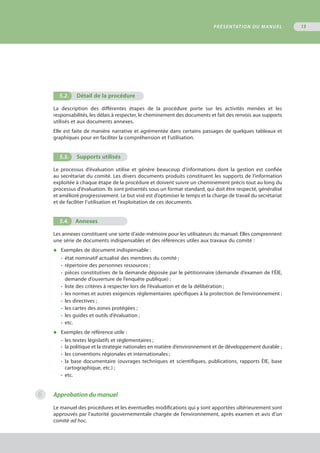 5.2. Détail de la procédure
La description des différentes étapes de la procédure porte sur les activités menées et les
responsabilités, les délais à respecter, le cheminement des documents et fait des renvois aux supports
utilisés et aux documents annexes.
Elle est faite de manière narrative et agrémentée dans certains passages de quelques tableaux et
graphiques pour en faciliter la compréhension et l’utilisation.
5.3. Supports utilisés
Le processus d’évaluation utilise et génère beaucoup d’informations dont la gestion est confiée
au secrétariat du comité. Les divers documents produits constituent les supports de l’information
exploitée à chaque étape de la procédure et doivent suivre un cheminement précis tout au long du
processus d’évaluation. Ils sont présentés sous un format standard, qui doit être respecté, généralisé
et amélioré progressivement. Le but visé est d’optimiser le temps et la charge de travail du secrétariat
et de faciliter l’utilisation et l’exploitation de ces documents.
5.4.	 Annexes
Les annexes constituent une sorte d’aide-mémoire pour les utilisateurs du manuel. Elles comprennent
une série de documents indispensables et des références utiles aux travaux du comité :
◆	 Exemples de document indispensable :
•	 état nominatif actualisé des membres du comité ;
•	 répertoire des personnes ressources ;
•	 pièces constitutives de la demande déposée par le pétitionnaire (demande d’examen de l’ÉIE,
	 demande d’ouverture de l’enquête publique) ;
•	 liste des critères à respecter lors de l’évaluation et de la délibération ;
•	 les normes et autres exigences réglementaires spécifiques à la protection de l’environnement ;
•	 les directives ;
•	 les cartes des zones protégées ;
•	 les guides et outils d’évaluation ;
•	 etc.
◆	 Exemples de référence utile :
•	 les textes législatifs et réglementaires ;
•	 la politique et la stratégie nationales en matière d’environnement et de développement durable ;
•	 les conventions régionales et internationales ;
•	 la base documentaire (ouvrages techniques et scientifiques, publications, rapports ÉIE, base
	 cartographique, etc.) ;
•	 etc.
Approbation du manuel
Le manuel des procédures et les éventuelles modifications qui y sont apportées ultérieurement sont
approuvés par l’autorité gouvernementale chargée de l’environnement, après examen et avis d’un
comité ad hoc.
PRÉSENTATION DU MANUEL 13
6
 
