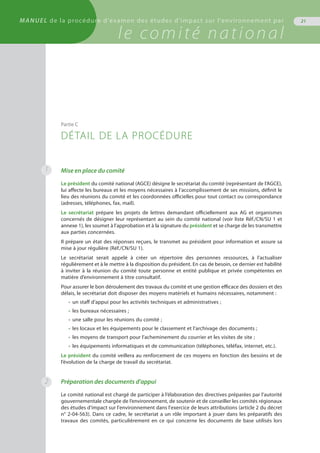 Mise en place du comité
Le président du comité national (AGCE) désigne le secrétariat du comité (représentant de l’AGCE),
lui affecte les bureaux et les moyens nécessaires à l’accomplissement de ses missions, définit le
lieu des réunions du comité et les coordonnées officielles pour tout contact ou correspondance
(adresses, téléphones, fax, mail).
Le secrétariat prépare les projets de lettres demandant officiellement aux AG et organismes
concernés de désigner leur représentant au sein du comité national (voir liste Réf./CN/SU 1 et
annexe 1), les soumet à l’approbation et à la signature du président et se charge de les transmettre
aux parties concernées.
Il prépare un état des réponses reçues, le transmet au président pour information et assure sa
mise à jour régulière (Réf./CN/SU 1).
Le secrétariat serait appelé à créer un répertoire des personnes ressources, à l’actualiser
régulièrement et à le mettre à la disposition du président. En cas de besoin, ce dernier est habilité
à inviter à la réunion du comité toute personne et entité publique et privée compétentes en
matière d’environnement à titre consultatif.
Pour assurer le bon déroulement des travaux du comité et une gestion efficace des dossiers et des
délais, le secrétariat doit disposer des moyens matériels et humains nécessaires, notamment :
•	 un staff d’appui pour les activités techniques et administratives ;
•	 les bureaux nécessaires ;
•	 une salle pour les réunions du comité ;
•	 les locaux et les équipements pour le classement et l’archivage des documents ;
•	 les moyens de transport pour l’acheminement du courrier et les visites de site ;
•	 les équipements informatiques et de communication (téléphones, téléfax, internet, etc.).
Le président du comité veillera au renforcement de ces moyens en fonction des besoins et de
l’évolution de la charge de travail du secrétariat.
Préparation des documents d’appui
Le comité national est chargé de participer à l’élaboration des directives préparées par l’autorité
gouvernementale chargée de l’environnement, de soutenir et de conseiller les comités régionaux
des études d'impact sur l'environnement dans l'exercice de leurs attributions (article 2 du décret
n° 2-04-563). Dans ce cadre, le secrétariat a un rôle important à jouer dans les préparatifs des
travaux des comités, particulièrement en ce qui concerne les documents de base utilisés lors
Partie C
DÉTAIL DE LA PROCÉDURE
1
2
MANUEL de la procédure d'examen des études d'impact sur l'environnement par
le comité national
21
 