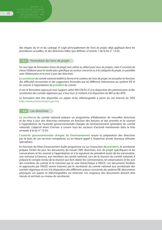 MANUEL DE
LA PROCÉDURE D’EXAMEN
DES ÉTUDES D’IMPACT SUR
L’ENVIRONNEMENT par
le comitÉ national
22
des étapes du tri et du cadrage. Il s’agit principalement de l’avis du projet, déjà appliqué dans les
procédures actuelles, et des directives telles que définies à l’article 1 de la loi n° 12-03.
2.1.	 Formulaire de l’avis de projet
Un seul type de formulaire d’avis de projet sera utilisé au début pour tous les projets, mais il convient de
mieux l’élaborer pour le rendre plus spécifique au secteur concerné ou à la catégorie de projet, en parallèle
avec l’élaboration et la mise à jour des directives.
Le secrétariat du comité national établit la forme et le contenu de l’avis de projet, les actualise en fonction
des difficultés rencontrées et des suggestions formulées par les différents intervenants du système ÉIE et
les soumet à l’approbation du président du comité.
Il met le formulaire approuvé (voir Support utilisé Réf./CN/SU 2) à la disposition des pétitionnaires et des
secrétariats des comités régionaux qui, à leur tour, le mettent à la disposition du MO et des MTA.
Le formulaire doit être disponible sur papier et/ou téléchargeable à partir du site Internet du SEEE
http://www.environnement.gov.ma.
2.2.	 Les directives
Le secrétariat du comité national prépare un programme d’élaboration de nouvelles directives
et de mise à jour des directives existantes en fonction des besoins et des priorités et le soumet
à l’approbation de l’autorité gouvernementale chargée de l’environnement (président du comité
national). L’objectif étant d’arriver à couvrir tous les secteurs d’activité mentionnés dans la liste
annexée à la loi n° 12-03.
L’autorité gouvernementale chargée de l’environnement assure la préparation des directives
par le biais de ses services compétents ou en faisant appel à l’expertise privée (bureaux d’études
spécialisés).
En fonction de l’état d’avancement dudit programme ou sur instruction du président, le secrétariat
prépare l’ordre du jour, les documents de travail (TdR, directives, avis de projet spécifiques) et les
convocations et les soumet à l’approbation et à la signature du président avant de les transmettre,
une semaine à l’avance, aux membres du comité national. Lors de la réunion du comité national, il
prépare le compte-rendu de la réunion qui doit relater les commentaires, les observations et les avis
des membres du comité et le transmet par la voie hiérarchique à l’AGCE. Les documents finalisés
et approuvés par l’AGCE seront transmis par le secrétariat du comité national aux secrétariats des
comités régionaux et mis à la disposition des différents acteurs concernés du système ÉIE (documents
physiques sur papier et téléchargeables sur Internet). Les originaux des documents doivent être
classés et archivés au niveau du secrétariat.
 