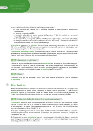 MANUEL DE
LA PROCÉDURE D’EXAMEN
DES ÉTUDES D’IMPACT SUR
L’ENVIRONNEMENT par
le comitÉ national
24
Le secrétariat formule les résultats de la vérification en précisant :
•	 si l’avis de projet est complet ou s'il doit être complété en mentionnant les informations
	 manquantes ;
•	 si le projet est assujetti à l’ÉIE ;
•	 si le dossier relève bien du comité national qui l’a reçu ou s’il doit être redirigé vers un comité
	 régional (avec précision des raisons) ;
•	 la ou les directives sur lesquelles le MO et le MTA doivent s’appuyer pour préparer les TdR de l’ÉIE ;
•	 la date prévisible de la réunion du comité pour l’examen des aspects à prendre en considération
	 lors de l’élaboration des TdR (voir étape de cadrage).
Le secrétariat les soumet au président du comité pour approbation et signature et le transmet au
MO et/ou au MTA (Réf. : CN/SU/4), une semaine au minimum avant la réunion de cadrage pour leur
permettre de compléter les données manquantes.
Le secrétariat du comité national transmet une copie de l’avis de projet et des conclusions de la
vérification au secrétariat de la commission d’enquête publique de la région d’implantation du projet
(pour la vérification et l’instruction des dossiers d’enquête publique).
3.3.	 Classement et archivage
Un dossier physique doit être ouvert auprès du secrétariat à la réception de chaque avis de projet.
Le secrétariat lui affecte un code (le même que le code projet) qui sera utilisé pour classer tous les
documents et courriers ultérieurs relatifs au projet. Au niveau du tri, le classement se limite à l’avis
de projet et aux commentaires transmis par le secrétariat au MO et/ou MTA.
3.4.	 Durée
L’étape du tri ne doit pas dépasser 3 jours à partir de la date de réception de l’avis de projet par
le secrétariat.
L’étape du cadrage
A l'initiative du Président du comité ou à la demande du pétitionnaire, une réunion de cadrage pourrait
être organisée pour les grands projets complexes, de grande taille ou inhabituels. Le cas échéant, le
secrétariat est tenu de programmer l’étape du cadrage le plus tôt possible, après l’achèvement de
l’étape du tri (lorsqu’il est décidé du comité concerné et que le projet est assujetti à l’ÉIE).
4.1.	 Préparation de l’ordre du jour de la réunion de cadrage
Le secrétariat établit un projet d’ordre du jour de la réunion sur la base de l’état des avis des projets
reçus et examinés (Réf./CN/SU 3), prépare les projets de lettre d’invitation des membres du comité
et les documents de travail constitués essentiellement de l’avis de projet (Réf./CN/SU 2) et des
commentaires du secrétariat (Réf./CN/SU 4).
En plus des membres permanents du comité et des membres invités à titre délibératif, il est nécessaire
d’inviter le pétitionnaire, éventuellement accompagné des personnes ressources chargées de
l’élaboration des TdR.
En fonction des besoins, le secrétariat identifie et propose au président d’inviter d’autres personnes
ou entités publiques ou privées compétentes en matière d’environnement à participer au processus
de cadrage à titre consultatif ou à l’animer.
4
 