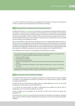 DÉTAIL DE LA PROCÉDURE 25
Le président transmet les convocations accompagnées des documents de travail aux membres du
comité une semaine avant la date prévue pour la réunion de cadrage.
4.2.	 Organisation et animation de la réunion de cadrage
Au début de la réunion, le secrétariat du comité fait une présentation des projets objet de la séance
de cadrage en se basant sur les documents issus de l’étape de tri (avis de projets et commentaires
transmis aux membres). Il liste les aspects importants à considérer et informe les membres présents
des directives auxquelles il faudra se référer et des personnes ressources invitées pour animer ou
enrichir le débat (membres du comité national ou autres personnes compétentes du secteur public
ou privé invitées par le président du comité).
Pour qu’il soit efficace, le déroulement du cadrage doit suivre une méthodologie établie à l’avance. Le
rôle du président est de garantir le respect de la démarche par les membres présents pour faire aboutir
les discussions dans les délais impartis à la réunion. En plus des directives qui constituent les documents
de référence pour l’élaboration des TdR de l’ÉIE, un canevas standard des points à aborder doit être utilisé
pour organiser les différentes séquences du processus de cadrage (voir exemple Réf./CN/SU 5).
Il doit également être décidé des outils appropriés d’identification des impacts.
Tous ces aspects doivent être détaillés dans des guides sectoriels d’évaluation mis à la disposition des
comités ÉIE. Leur utilisation dépendra de plusieurs facteurs, notamment :
◆	 le type et la taille du projet ;
◆	 les alternatives à considérer ;
◆	 la nature des impacts prévisibles ;
◆	 l’expérience de l’équipe ÉIE et des membres des comités dans l’utilisation des outils d’identification des
	 impacts ;
◆	 les ressources disponibles (informations, temps, budget disponible pour le recours aux personnes
	 ressources).
Le comité national a un rôle important à jouer dans ce cadre grâce à son expérience et de ses attributions
réglementaires en matière de conseils, de soutien et de formation des comités régionaux.
4.3.	 Documents issus de l’étape du cadrage
Le projet fera l’objet d’une fiche de cadrage qui reprendra le contenu de l’avis de projet, complété
et actualisé, et qui synthétise les résultats et conclusions de la réunion dans le canevas standard
sus-indiqué (Réf./CN/SU 5).
Ces deux documents constitueront le compte-rendu du cadrage, établi par le secrétariat du comité
et validé par le comité séance tenante (Réf./CN/SU 6).
Le secrétariat du comité remet une copie au pétitionnaire pour élaborer les TdR de l’ÉIE en
collaboration avec le ministère de tutelle de son activité.
Il classe l’original, qui sera exploité lors de l’examen de l’ÉIE, dans le dossier du projet (voir
paragraphe 3-3).
Il convient que le secrétariat du comité national transmette les conclusions du cadrage au secrétariat
de la commission d’EP de la région d’implantation du projet (pour l’instruction des dossiers d’enquête
publique).
 