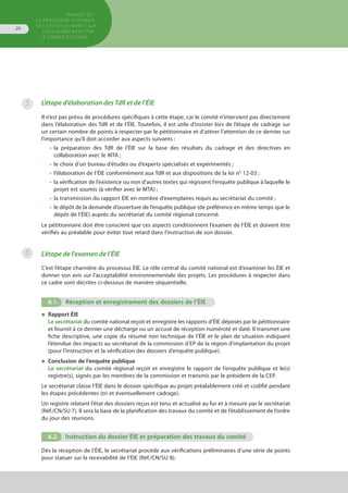 MANUEL DE
LA PROCÉDURE D’EXAMEN
DES ÉTUDES D’IMPACT SUR
L’ENVIRONNEMENT par
le comitÉ national
26
5 L’étape d’élaboration des TdR et de l’ÉIE
Il n’est pas prévu de procédures spécifiques à cette étape, car le comité n’intervient pas directement
dans l’élaboration des TdR et de l’ÉIE. Toutefois, il est utile d’insister lors de l’étape de cadrage sur
un certain nombre de points à respecter par le pétitionnaire et d’attirer l’attention de ce dernier sur
l’importance qu’il doit accorder aux aspects suivants :
•	 la préparation des TdR de l’ÉIE sur la base des résultats du cadrage et des directives en
	 collaboration avec le MTA ;
•	 le choix d’un bureau d’études ou d’experts spécialisés et expérimentés ;
•	 l’élaboration de l’ÉIE conformément aux TdR et aux dispositions de la loi n° 12-03 ;
•	 la vérification de l’existence ou non d’autres textes qui régissent l’enquête publique à laquelle le
	 projet est soumis (à vérifier avec le MTA) ;
•	 la transmission du rapport ÉIE en nombre d’exemplaires requis au secrétariat du comité ;
•	 le dépôt de la demande d’ouverture de l’enquête publique (de préférence en même temps que le
	 dépôt de l’ÉIE) auprès du secrétariat du comité régional concerné.
Le pétitionnaire doit être conscient que ces aspects conditionnent l’examen de l’ÉIE et doivent être
vérifiés au préalable pour éviter tout retard dans l’instruction de son dossier.
L’étape de l'examen de l’ÉIE
C’est l’étape charnière du processus ÉIE. Le rôle central du comité national est d’examiner les ÉIE et
donner son avis sur l’acceptabilité environnementale des projets. Les procédures à respecter dans
ce cadre sont décrites ci-dessous de manière séquentielle.
6.1.	 Réception et enregistrement des dossiers de l’ÉIE
◆	 Rapport ÉIE
Le secrétariat du comité national reçoit et enregistre les rapports d’ÉIE déposés par le pétitionnaire
et fournit à ce dernier une décharge ou un accusé de réception numéroté et daté. Il transmet une
fiche descriptive, une copie du résumé non technique de l’ÉIE et le plan de situation indiquant
l’étendue des impacts au secrétariat de la commission d’EP de la région d’implantation du projet
(pour l’instruction et la vérification des dossiers d’enquête publique).
◆	 Conclusion de l’enquête publique
Le secrétariat du comité régional reçoit et enregistre le rapport de l’enquête publique et le(s)
registre(s), signés par les membres de la commission et transmis par le président de la CEP.
Le secrétariat classe l’ÉIE dans le dossier spécifique au projet préalablement créé et codifié pendant
les étapes précédentes (tri et éventuellement cadrage).
Un registre relatant l’état des dossiers reçus est tenu et actualisé au fur et à mesure par le secrétariat
(Réf./CN/SU 7). Il sera la base de la planification des travaux du comité et de l’établissement de l’ordre
du jour des réunions.
6.2.	 Instruction du dossier ÉIE et préparation des travaux du comité
Dès la réception de l’ÉIE, le secrétariat procède aux vérifications préliminaires d’une série de points
pour statuer sur la recevabilité de l’ÉIE (Réf./CN/SU 8).
6
 