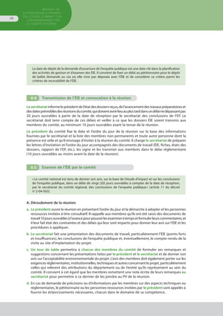 MANUEL DE
LA PROCÉDURE D’EXAMEN
DES ÉTUDES D’IMPACT SUR
L’ENVIRONNEMENT par
le comitÉ national
28
La date de dépôt de la demande d’ouverture de l’enquête publique est une date-clé dans la planification
des activités de gestion et d’examen des ÉIE. Il convient de fixer un délai au pétitionnaire pour le dépôt
de ladite demande au cas où elle n’est pas déposée avec l’ÉIE et de considérer ce critère parmi les
critères de recevabilité de l’ÉIE.
6.4.	 Transmission de l’ÉIE et convocation à la réunion
Lesecrétariatinformeleprésidentdel’étatdesdossiersreçus,del’avancementdestravauxpréparatoireset
desdatesprévisiblesdesréunionsducomité,quidoiventavoirlieuauplustarddansundélainedépassantpas
20 jours ouvrables à partir de la date de réception par le secrétariat des conclusions de l’EP. Le
secrétariat doit tenir compte de ces délais et veiller à ce que les dossiers ÉIE soient transmis aux
membres du comité, au minimum 10 jours ouvrables avant la tenue de la réunion.
Le président du comité fixe la date et l’ordre du jour de la réunion sur la base des informations
fournies par le secrétariat et la liste des membres non permanents et toute autre personne dont la
présence est utile et qu’il envisage d'inviter à la réunion du comité. Il charge le secrétariat de préparer
les lettres d’invitation et l’ordre du jour accompagnés des documents de travail (ÉIE, fiches, états des
dossiers, rapport de l’EP, etc.), les signe et les transmet aux membres dans le délai réglementaire
(10 jours ouvrables au moins avant la date de la réunion).
6.5.	 Examen de l’ÉIE par le comité
« Le comité national est tenu de donner son avis, sur la base de l'étude d'impact et sur les conclusions
de l'enquête publique, dans un délai de vingt (20) jours ouvrables à compter de la date de réception,
par le secrétariat du comité régional, des conclusions de l'enquête publique » (article 11 du décret
n° 2-04-563).
A. Déroulement de la réunion
a.	 Le président ouvre la réunion en présentant l’ordre du jour et la démarche à adopter et les personnes
	 ressources invitées à titre consultatif. Il rappelle aux membres qu’ils ont été saisis des documents de
	 travail10joursouvrablesàl’avancepourpouvoirlesexamineràtempsetformulerleurscommentaires,et
	 il leur fait état des contraintes et des délais qui leur sont impartis pour donner leur avis sur l’ÉIE et les
	 procédures à appliquer.
b.	Le secrétariat fait une présentation des documents de travail, particulièrement l’ÉIE (points forts
	 et insuffisances), les conclusions de l’enquête publique et, éventuellement, le compte-rendu de la
	 visite au site d’implantation du projet.
c.	 Un tour de table permettra à chacun des membres du comité de formuler ses remarques et
	 suggestions concernant les présentations faites par le président et le secrétariat et de donner son
	 avis sur l’acceptabilité environnementale du projet. L’avis des membres doit également porter sur les
	 exigences réglementaires, institutionnelles, techniques et autres concernant le projet, particulièrement
	 celles qui relèvent des attributions du département ou de l’entité qu’ils représentent au sein du
	 comité. Il convient à cet égard que les membres remettent une note écrite de leurs remarques au
	 secrétariat pour permettre à ce dernier de les joindre au PV de la réunion.
d.	En cas de demande de précisions ou d’informations par les membres sur des aspects techniques ou
	 réglementaires, le pétitionnaire ou les personnes ressources invitées par le président sont appelés à
	 fournir les éclaircissements nécessaires, chacun dans le domaine de sa compétence.
 