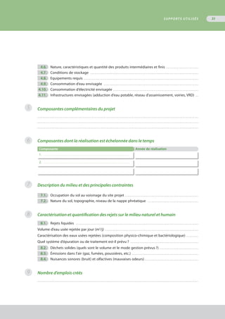4.6.	 Nature, caractéristiques et quantité des produits intermédiaires et finis . . . . . . . . . . . . . . . . . . . . . . . . 
	 4.7.	 Conditions de stockage . . . . . . . . . . . . . . . . . . . . . . . . . . . . . . . . . . . . . . . . . . . . . . . . . . . . . . . . . . . . . . . . . . . . . . . . . . . . . . . . . 
	 4.8.	 Equipements requis . . . . . . . . . . . . . . . . . . . . . . . . . . . . . . . . . . . . . . . . . . . . . . . . . . . . . . . . . . . . . . . . . . . . . . . . . . . . . . . . . . . . . . 
	 4.9.	 Consommation d’eau envisagée . . . . . . . . . . . . . . . . . . . . . . . . . . . . . . . . . . . . . . . . . . . . . . . . . . . . . . . . . . . . . . . . . . . . . . . 
	4.10.	 Consommation d’électricité envisagée . . . . . . . . . . . . . . . . . . . . . . . . . . . . . . . . . . . . . . . . . . . . . . . . . . . . . . . . . . . . . . . . 
	4.11.	 Infrastructures envisagées (adduction d’eau potable, réseau d’assainissement, voiries, VRD) . . 
Composantes complémentaires du projet
. . . . . . . . . . . . . . . . . . . . . . . . . . . . . . . . . . . . . . . . . . . . . . . . . . . . . . . . . . . . . . . . . . . . . . . . . . . . . . . . . . . . . . . . . . . . . . . . . . . . . . . . . . . . . . . . . . . . . . . . .
. . . . . . . . . . . . . . . . . . . . . . . . . . . . . . . . . . . . . . . . . . . . . . . . . . . . . . . . . . . . . . . . . . . . . . . . . . . . . . . . . . . . . . . . . . . . . . . . . . . . . . . . . . . . . . . . . . . . . . . . .
. . . . . . . . . . . . . . . . . . . . . . . . . . . . . . . . . . . . . . . . . . . . . . . . . . . . . . . . . . . . . . . . . . . . . . . . . . . . . . . . . . . . . . . . . . . . . . . . . . . . . . . . . . . . . . . . . . . . . . . . .
Composantes dont la réalisation est échelonnée dans le temps
Composante Année de réalisation
1. . . . . . . . . . . . . . . . . . . . . . . . . . . . . . . . . . . . . . . . . . . . . . . . . . . . . . . . . . . . . . . . . . . . . . . . . . . .
2. . . . . . . . . . . . . . . . . . . . . . . . . . . . . . . . . . . . . . . . . . . . . . . . . . . . . . . . . . . . . . . . . . . . . . . . . . . .
Description du milieu et des principales contraintes
	 7.1.	 Occupation du sol au voisinage du site projet . . . . . . . . . . . . . . . . . . . . . . . . . . . . . . . . . . . . . . . . . . . . . . . . . . . . . . . 
	 7.2.	 Nature du sol, topographie, niveau de la nappe phréatique . . . . . . . . . . . . . . . . . . . . . . . . . . . . . . . . . . . . . . 
Caractérisation et quantification des rejets sur le milieu naturel et humain
	 8.1.	 Rejets liquides . . . . . . . . . . . . . . . . . . . . . . . . . . . . . . . . . . . . . . . . . . . . . . . . . . . . . . . . . . . . . . . . . . . . . . . . . . . . . . . . . . . . . . . . . . . . 
Volume d’eau usée rejetée par jour (m3
/j) . . . . . . . . . . . . . . . . . . . . . . . . . . . . . . . . . . . . . . . . . . . . . . . . . . . . . . . . . . . . . . . . . . . . . . 
Caractérisation des eaux usées rejetées (composition physico-chimique et bactériologique) . . . . . . . . . 
Quel système d’épuration ou de traitement est-il prévu ? . . . . . . . . . . . . . . . . . . . . . . . . . . . . . . . . . . . . . . . . . . . . . . . . . . . 
	 8.2.	 Déchets solides (quels sont le volume et le mode gestion prévus ?) . . . . . . . . . . . . . . . . . . . . . . . . . . . . . 
	 8.3.	 Émissions dans l’air (gaz, fumées, poussières, etc.) . . . . . . . . . . . . . . . . . . . . . . . . . . . . . . . . . . . . . . . . . . . . . . . . . . 
	 8.4.	 Nuisances sonores (bruit) et olfactives (mauvaises odeurs) . . . . . . . . . . . . . . . . . . . . . . . . . . . . . . . . . . . . . . . . 
Nombre d'emplois créés
. . . . . . . . . . . . . . . . . . . . . . . . . . . . . . . . . . . . . . . . . . . . . . . . . . . . . . . . . . . . . . . . . . . . . . . . . . . . . . . . . . . . . . . . . . . . . . . . . . . . . . . . . . . . . . . . . . . . . . . . .
5
6
7
8
9
SUPPORTS UTILISÉS 35
 