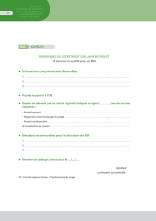 MANUEL DE
LA PROCÉDURE D’EXAMEN
DES ÉTUDES D’IMPACT SUR
L’ENVIRONNEMENT par
le comitÉ national
38
Réf.	 CN/SU/4	 			
REMARQUES DU SECRETARIAT SUR L’AVIS DE PROJET
(A transmettre au MTA et/ou au MO)
◆	 Informations complémentaires demandées :
1. . . . . . . . . . . . . . . . . . . . . . . . . . . . . . . . . . . . . . . . . . . . . . . . . . . . . . . . . . . . . . . . . . . . . . . . . . . . . . . . . . . . . . . . . . . . . . . . . . . . . . . . . . . . . . . . . . 
2. . . . . . . . . . . . . . . . . . . . . . . . . . . . . . . . . . . . . . . . . . . . . . . . . . . . . . . . . . . . . . . . . . . . . . . . . . . . . . . . . . . . . . . . . . . . . . . . . . . . . . . . . . . . . . . . . . 
3. . . . . . . . . . . . . . . . . . . . . . . . . . . . . . . . . . . . . . . . . . . . . . . . . . . . . . . . . . . . . . . . . . . . . . . . . . . . . . . . . . . . . . . . . . . . . . . . . . . . . . . . . . . . . . . . . . 
◆	 Projets assujettis à l’ÉIE
◆	 Dossier ne relevant pas du comité régional (indiquer la région) . . . . . . . . . . pour les raisons
	 suivantes :
•	 Investissement . . . . . . . . . . . . . . . . . . . . . . . . . . . . . . . . . . . . . . . . . . . . . . . . . . . . . . . . . . . . . . . . . . . . . . . . . . . . . . . . . . . . . . . . . . . . . . . . 
•	 Région(s) concernée(s) par le projet . . . . . . . . . . . . . . . . . . . . . . . . . . . . . . . . . . . . . . . . . . . . . . . . . . . . . . . . . . . . . . . . . . . . . . 
•	 Projet transfrontalier . . . . . . . . . . . . . . . . . . . . . . . . . . . . . . . . . . . . . . . . . . . . . . . . . . . . . . . . . . . . . . . . . . . . . . . . . . . . . . . . . . . . . . . . . 
A transmettre au comité . . . . . . . . . . . . . . . . . . . . . . . . . . . . . . . . . . . . . . . . . . . . . . . . . . . . . . . . . . . . . . . . . . . . . . . . . . . . . . . . . . . . . . 
◆	 Directives recommandées pour l’élaboration des TdR
1. . . . . . . . . . . . . . . . . . . . . . . . . . . . . . . . . . . . . . . . . . . . . . . . . . . . . . . . . . . . . . . . . . . . . . . . . . . . . . . . . . . . . . . . . . . . . . . . . . . . . . . . . . . . . . . . . . 
2. . . . . . . . . . . . . . . . . . . . . . . . . . . . . . . . . . . . . . . . . . . . . . . . . . . . . . . . . . . . . . . . . . . . . . . . . . . . . . . . . . . . . . . . . . . . . . . . . . . . . . . . . . . . . . . . . . 
3. . . . . . . . . . . . . . . . . . . . . . . . . . . . . . . . . . . . . . . . . . . . . . . . . . . . . . . . . . . . . . . . . . . . . . . . . . . . . . . . . . . . . . . . . . . . . . . . . . . . . . . . . . . . . . . . . . 
◆	 Réunion de cadrage prévue pour le …/…/…
Signature
Le Président du comité ÉIE :
CC : Comité régional du lieu d’implantation du projet
 