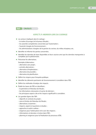 Réf.	 CN/SU/5
ASPECTS À ABORDER LORS DU CADRAGE
◆	 Les acteurs impliqués dans le cadrage :
•	 le maître d'ouvrage (et le bureau d’étude) ;
•	 les autorités compétentes concernées par l’autorisation ;
•	 l’autorité chargée de l’environnement ;
•	 les administrations chargées de la gestion du secteur, du milieu récepteur, etc.
◆	 Identifier et informer les parties concernées.
◆	 Identifier les données de base disponibles et leurs sources ainsi que les données manquantes à
	 compléter par le pétitionnaire.
◆	 Préconiser les alternatives.
Exemples d’alternative :
•	 alternative sans projet ;
•	 activités alternatives ;
•	 alternative d’implantation ;
•	 alternative de procédés ;
•	 alternative de planification.
◆	 Définir les moyens pour l’enquête publique.
◆	 Identifier les éléments pertinents de l’environnement à considérer dans l’ÉIE.
◆	 Définir les méthodes d’analyse des impacts.
◆	 Établir les bases de l’ÉIE en identifiant :
•	 le périmètre et l’étendue de l’étude ;
•	 les informations nécessaires à la prise de décision ;
•	 les principaux aspects clés et les impacts significatifs à considérer.
◆	 Les grandes lignes des TdR :
•	 objectifs et contexte du projet ;
•	 zone et limites de l’étendue de l’étude ;
•	 alternatives à examiner ;
•	 impacts, aspects et questions à étudier ;
•	 approche et outils à utiliser ;
•	 exigences pour l’atténuation et le suivi des impacts ;
•	 informations et données à inclure dans l’ÉIE ;
•	 planning et exigences pour la finalisation du processus d’ÉIE.
SUPPORTS UTILISÉS 39
 