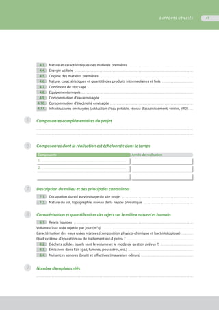 5
6
7
	 4.3.	 Nature et caractéristiques des matières premières . . . . . . . . . . . . . . . . . . . . . . . . . . . . . . . . . . . . . . . . . . . . . . . . . . 
	 4.4.	 Energie utilisée . . . . . . . . . . . . . . . . . . . . . . . . . . . . . . . . . . . . . . . . . . . . . . . . . . . . . . . . . . . . . . . . . . . . . . . . . . . . . . . . . . . . . . . . . . . 
	 4.5.	 Origine des matières premières . . . . . . . . . . . . . . . . . . . . . . . . . . . . . . . . . . . . . . . . . . . . . . . . . . . . . . . . . . . . . . . . . . . . . . . . 
	 4.6.	 Nature, caractéristiques et quantité des produits intermédiaires et finis . . . . . . . . . . . . . . . . . . . . . . . . 
	 4.7.	 Conditions de stockage . . . . . . . . . . . . . . . . . . . . . . . . . . . . . . . . . . . . . . . . . . . . . . . . . . . . . . . . . . . . . . . . . . . . . . . . . . . . . . . . . 
	 4.8.	 Equipements requis . . . . . . . . . . . . . . . . . . . . . . . . . . . . . . . . . . . . . . . . . . . . . . . . . . . . . . . . . . . . . . . . . . . . . . . . . . . . . . . . . . . . . . 
	 4.9.	 Consommation d’eau envisagée . . . . . . . . . . . . . . . . . . . . . . . . . . . . . . . . . . . . . . . . . . . . . . . . . . . . . . . . . . . . . . . . . . . . . . . 
	4.10.	 Consommation d’électricité envisagée . . . . . . . . . . . . . . . . . . . . . . . . . . . . . . . . . . . . . . . . . . . . . . . . . . . . . . . . . . . . . . . . 
	4.11.	 Infrastructures envisagées (adduction d’eau potable, réseau d’assainissement, voiries, VRD) . . . 
Composantes complémentaires du projet
. . . . . . . . . . . . . . . . . . . . . . . . . . . . . . . . . . . . . . . . . . . . . . . . . . . . . . . . . . . . . . . . . . . . . . . . . . . . . . . . . . . . . . . . . . . . . . . . . . . . . . . . . . . . . . . . . . . . . . . . .
. . . . . . . . . . . . . . . . . . . . . . . . . . . . . . . . . . . . . . . . . . . . . . . . . . . . . . . . . . . . . . . . . . . . . . . . . . . . . . . . . . . . . . . . . . . . . . . . . . . . . . . . . . . . . . . . . . . . . . . . .
Composantes dont la réalisation est échelonnée dans le temps
Composante Année de réalisation
1. . . . . . . . . . . . . . . . . . . . . . . . . . . . . . . . . . . . . . . . . . . . . . . . . . . . . . . . . . . . . . . . . . . . . . . . . . . .
2. . . . . . . . . . . . . . . . . . . . . . . . . . . . . . . . . . . . . . . . . . . . . . . . . . . . . . . . . . . . . . . . . . . . . . . . . . . .
Description du milieu et des principales contraintes
	 7.1.	 Occupation du sol au voisinage du site projet . . . . . . . . . . . . . . . . . . . . . . . . . . . . . . . . . . . . . . . . . . . . . . . . . . . . . . . 
	 7.2.	 Nature du sol, topographie, niveau de la nappe phréatique . . . . . . . . . . . . . . . . . . . . . . . . . . . . . . . . . . . . . . 
Caractérisation et quantification des rejets sur le milieu naturel et humain
	 8.1.	 Rejets liquides . . . . . . . . . . . . . . . . . . . . . . . . . . . . . . . . . . . . . . . . . . . . . . . . . . . . . . . . . . . . . . . . . . . . . . . . . . . . . . . . . . . . . . . . . . . . 
Volume d’eau usée rejetée par jour (m3
/j) . . . . . . . . . . . . . . . . . . . . . . . . . . . . . . . . . . . . . . . . . . . . . . . . . . . . . . . . . . . . . . . . . . . . . . 
Caractérisation des eaux usées rejetées (composition physico-chimique et bactériologique) . . . . . . . . . 
Quel système d’épuration ou de traitement est-il prévu ? . . . . . . . . . . . . . . . . . . . . . . . . . . . . . . . . . . . . . . . . . . . . . . . . . . . 
	 8.2.	 Déchets solides (quels sont le volume et le mode de gestion prévus ?) . . . . . . . . . . . . . . . . . . . . . . . . . 
	 8.3.	 Émissions dans l’air (gaz, fumées, poussières, etc.) . . . . . . . . . . . . . . . . . . . . . . . . . . . . . . . . . . . . . . . . . . . . . . . . . . 
	 8.4.	 Nuisances sonores (bruit) et olfactives (mauvaises odeurs) . . . . . . . . . . . . . . . . . . . . . . . . . . . . . . . . . . . . . . . . 
Nombre d'emplois créés
. . . . . . . . . . . . . . . . . . . . . . . . . . . . . . . . . . . . . . . . . . . . . . . . . . . . . . . . . . . . . . . . . . . . . . . . . . . . . . . . . . . . . . . . . . . . . . . . . . . . . . . . . . . . . . . . . . . . . . . . .
8
9
SUPPORTS UTILISÉS 41
 