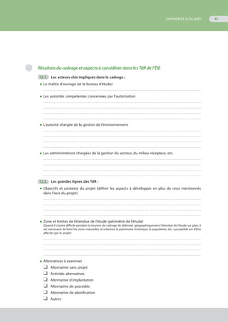 Résultats du cadrage et aspects à considérer dans les TdR de l’ÉIE
	12.1.	 Les acteurs-clés impliqués dans le cadrage :
◆	Le maître d’ouvrage (et le bureau d’étude)
	 . . . . . . . . . . . . . . . . . . . . . . . . . . . . . . . . . . . . . . . . . . . . . . . . . . . . . . . . . . . . . . . . . . . . . . . . . . . . . . . . . . . . . . . . . . . . . . . . . . . . . . . . . . . . . . . . . . . . .
◆	Les autorités compétentes concernées par l’autorisation
	 . . . . . . . . . . . . . . . . . . . . . . . . . . . . . . . . . . . . . . . . . . . . . . . . . . . . . . . . . . . . . . . . . . . . . . . . . . . . . . . . . . . . . . . . . . . . . . . . . . . . . . . . . . . . . . . . . . . . .
	 . . . . . . . . . . . . . . . . . . . . . . . . . . . . . . . . . . . . . . . . . . . . . . . . . . . . . . . . . . . . . . . . . . . . . . . . . . . . . . . . . . . . . . . . . . . . . . . . . . . . . . . . . . . . . . . . . . . . .
	 . . . . . . . . . . . . . . . . . . . . . . . . . . . . . . . . . . . . . . . . . . . . . . . . . . . . . . . . . . . . . . . . . . . . . . . . . . . . . . . . . . . . . . . . . . . . . . . . . . . . . . . . . . . . . . . . . . . . .
	 . . . . . . . . . . . . . . . . . . . . . . . . . . . . . . . . . . . . . . . . . . . . . . . . . . . . . . . . . . . . . . . . . . . . . . . . . . . . . . . . . . . . . . . . . . . . . . . . . . . . . . . . . . . . . . . . . . . . .
◆	L’autorité chargée de la gestion de l’environnement
	 . . . . . . . . . . . . . . . . . . . . . . . . . . . . . . . . . . . . . . . . . . . . . . . . . . . . . . . . . . . . . . . . . . . . . . . . . . . . . . . . . . . . . . . . . . . . . . . . . . . . . . . . . . . . . . . . . . . . .
	 . . . . . . . . . . . . . . . . . . . . . . . . . . . . . . . . . . . . . . . . . . . . . . . . . . . . . . . . . . . . . . . . . . . . . . . . . . . . . . . . . . . . . . . . . . . . . . . . . . . . . . . . . . . . . . . . . . . . .
	 . . . . . . . . . . . . . . . . . . . . . . . . . . . . . . . . . . . . . . . . . . . . . . . . . . . . . . . . . . . . . . . . . . . . . . . . . . . . . . . . . . . . . . . . . . . . . . . . . . . . . . . . . . . . . . . . . . . . .
	 . . . . . . . . . . . . . . . . . . . . . . . . . . . . . . . . . . . . . . . . . . . . . . . . . . . . . . . . . . . . . . . . . . . . . . . . . . . . . . . . . . . . . . . . . . . . . . . . . . . . . . . . . . . . . . . . . . . . .
◆	Les administrations chargées de la gestion du secteur, du milieu récepteur, etc. 
	 . . . . . . . . . . . . . . . . . . . . . . . . . . . . . . . . . . . . . . . . . . . . . . . . . . . . . . . . . . . . . . . . . . . . . . . . . . . . . . . . . . . . . . . . . . . . . . . . . . . . . . . . . . . . . . . . . . . . .
	 . . . . . . . . . . . . . . . . . . . . . . . . . . . . . . . . . . . . . . . . . . . . . . . . . . . . . . . . . . . . . . . . . . . . . . . . . . . . . . . . . . . . . . . . . . . . . . . . . . . . . . . . . . . . . . . . . . . . .
	 . . . . . . . . . . . . . . . . . . . . . . . . . . . . . . . . . . . . . . . . . . . . . . . . . . . . . . . . . . . . . . . . . . . . . . . . . . . . . . . . . . . . . . . . . . . . . . . . . . . . . . . . . . . . . . . . . . . . .
	 . . . . . . . . . . . . . . . . . . . . . . . . . . . . . . . . . . . . . . . . . . . . . . . . . . . . . . . . . . . . . . . . . . . . . . . . . . . . . . . . . . . . . . . . . . . . . . . . . . . . . . . . . . . . . . . . . . . . .
	12.2.	 Les grandes lignes des TdR :
◆	Objectifs et contexte du projet (définir les aspects à développer en plus de ceux mentionnés
	 dans l’avis du projet)
	 . . . . . . . . . . . . . . . . . . . . . . . . . . . . . . . . . . . . . . . . . . . . . . . . . . . . . . . . . . . . . . . . . . . . . . . . . . . . . . . . . . . . . . . . . . . . . . . . . . . . . . . . . . . . . . . . . . . . .
	 . . . . . . . . . . . . . . . . . . . . . . . . . . . . . . . . . . . . . . . . . . . . . . . . . . . . . . . . . . . . . . . . . . . . . . . . . . . . . . . . . . . . . . . . . . . . . . . . . . . . . . . . . . . . . . . . . . . . .
	 . . . . . . . . . . . . . . . . . . . . . . . . . . . . . . . . . . . . . . . . . . . . . . . . . . . . . . . . . . . . . . . . . . . . . . . . . . . . . . . . . . . . . . . . . . . . . . . . . . . . . . . . . . . . . . . . . . . . .
	 . . . . . . . . . . . . . . . . . . . . . . . . . . . . . . . . . . . . . . . . . . . . . . . . . . . . . . . . . . . . . . . . . . . . . . . . . . . . . . . . . . . . . . . . . . . . . . . . . . . . . . . . . . . . . . . . . . . . .
◆	Zone et limites de l’étendue de l’étude (périmètre de l’étude)
(Quand il s’avère difficile pendant la réunion de cadrage de délimiter géographiquement l’étendue de l’étude sur plan, il
est nécessaire de lister les zones naturelles et urbaines, le patrimoine historique, la population, etc. susceptible est d’être
affectés par le projet)
	 . . . . . . . . . . . . . . . . . . . . . . . . . . . . . . . . . . . . . . . . . . . . . . . . . . . . . . . . . . . . . . . . . . . . . . . . . . . . . . . . . . . . . . . . . . . . . . . . . . . . . . . . . . . . . . . . . . . . .
	 . . . . . . . . . . . . . . . . . . . . . . . . . . . . . . . . . . . . . . . . . . . . . . . . . . . . . . . . . . . . . . . . . . . . . . . . . . . . . . . . . . . . . . . . . . . . . . . . . . . . . . . . . . . . . . . . . . . . .
	 . . . . . . . . . . . . . . . . . . . . . . . . . . . . . . . . . . . . . . . . . . . . . . . . . . . . . . . . . . . . . . . . . . . . . . . . . . . . . . . . . . . . . . . . . . . . . . . . . . . . . . . . . . . . . . . . . . . . .
	 . . . . . . . . . . . . . . . . . . . . . . . . . . . . . . . . . . . . . . . . . . . . . . . . . . . . . . . . . . . . . . . . . . . . . . . . . . . . . . . . . . . . . . . . . . . . . . . . . . . . . . . . . . . . . . . . . . . . .
◆	Alternatives à examiner
❑	 Alternative sans projet
❑	 Activités alternatives
❑	 Alternative d’implantation
❑	 Alternative de procédés
❑	 Alternative de planification
❑	 Autres
12
SUPPORTS UTILISÉS 43
 
