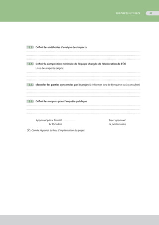 12.3.	 Définir les méthodes d’analyse des impacts
. . . . . . . . . . . . . . . . . . . . . . . . . . . . . . . . . . . . . . . . . . . . . . . . . . . . . . . . . . . . . . . . . . . . . . . . . . . . . . . . . . . . . . . . . . . . . . . . . . . . . . . . . . . . . . . . . . . . . . . . .
. . . . . . . . . . . . . . . . . . . . . . . . . . . . . . . . . . . . . . . . . . . . . . . . . . . . . . . . . . . . . . . . . . . . . . . . . . . . . . . . . . . . . . . . . . . . . . . . . . . . . . . . . . . . . . . . . . . . . . . . .
. . . . . . . . . . . . . . . . . . . . . . . . . . . . . . . . . . . . . . . . . . . . . . . . . . . . . . . . . . . . . . . . . . . . . . . . . . . . . . . . . . . . . . . . . . . . . . . . . . . . . . . . . . . . . . . . . . . . . . . . .
	12.4.	 Définir la composition minimale de l’équipe chargée de l’élaboration de l’ÉIE
Liste des experts exigés :
. . . . . . . . . . . . . . . . . . . . . . . . . . . . . . . . . . . . . . . . . . . . . . . . . . . . . . . . . . . . . . . . . . . . . . . . . . . . . . . . . . . . . . . . . . . . . . . . . . . . . . . . . . . . . . . . . . . . . . . . .
. . . . . . . . . . . . . . . . . . . . . . . . . . . . . . . . . . . . . . . . . . . . . . . . . . . . . . . . . . . . . . . . . . . . . . . . . . . . . . . . . . . . . . . . . . . . . . . . . . . . . . . . . . . . . . . . . . . . . . . . .
. . . . . . . . . . . . . . . . . . . . . . . . . . . . . . . . . . . . . . . . . . . . . . . . . . . . . . . . . . . . . . . . . . . . . . . . . . . . . . . . . . . . . . . . . . . . . . . . . . . . . . . . . . . . . . . . . . . . . . . . .
	12.5.	 Identifier les parties concernées par le projet (à informer lors de l’enquête ou à consulter)
. . . . . . . . . . . . . . . . . . . . . . . . . . . . . . . . . . . . . . . . . . . . . . . . . . . . . . . . . . . . . . . . . . . . . . . . . . . . . . . . . . . . . . . . . . . . . . . . . . . . . . . . . . . . . . . . . . . . . . . . .
. . . . . . . . . . . . . . . . . . . . . . . . . . . . . . . . . . . . . . . . . . . . . . . . . . . . . . . . . . . . . . . . . . . . . . . . . . . . . . . . . . . . . . . . . . . . . . . . . . . . . . . . . . . . . . . . . . . . . . . . .
. . . . . . . . . . . . . . . . . . . . . . . . . . . . . . . . . . . . . . . . . . . . . . . . . . . . . . . . . . . . . . . . . . . . . . . . . . . . . . . . . . . . . . . . . . . . . . . . . . . . . . . . . . . . . . . . . . . . . . . . .
	12.6.	 Définir les moyens pour l’enquête publique
. . . . . . . . . . . . . . . . . . . . . . . . . . . . . . . . . . . . . . . . . . . . . . . . . . . . . . . . . . . . . . . . . . . . . . . . . . . . . . . . . . . . . . . . . . . . . . . . . . . . . . . . . . . . . . . . . . . . . . . . .
. . . . . . . . . . . . . . . . . . . . . . . . . . . . . . . . . . . . . . . . . . . . . . . . . . . . . . . . . . . . . . . . . . . . . . . . . . . . . . . . . . . . . . . . . . . . . . . . . . . . . . . . . . . . . . . . . . . . . . . . .
. . . . . . . . . . . . . . . . . . . . . . . . . . . . . . . . . . . . . . . . . . . . . . . . . . . . . . . . . . . . . . . . . . . . . . . . . . . . . . . . . . . . . . . . . . . . . . . . . . . . . . . . . . . . . . . . . . . . . . . . .
	 Approuvé par le Comité . . . . . . . . . . . . . .	 Lu et approuvé
	 Le Président	 Le pétitionnaire
	CC : Comité régional du lieu d’implantation du projet
SUPPORTS UTILISÉS 45
 