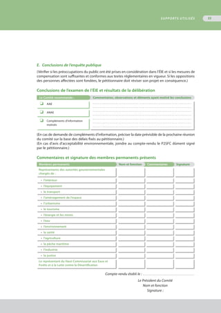 E.	 Conclusions de l’enquête publique
(Vérifier si les préoccupations du public ont été prises en considération dans l’ÉIE et si les mesures de
compensation sont suffisantes et conformes aux textes réglementaires en vigueur. Si les oppositions
des personnes affectées sont fondées, le pétitionnaire doit réviser son projet en conséquence.)
Conclusions de l’examen de l’ÉIE et résultats de la délibération
Le Comité recommande : Commentaires, observations et éléments ayant motivé les conclusions
o	 AAE . . . . . . . . . . . . . . . . . . . . . . . . . . . . . . . . . . . . . . . . . . . . . . . . . . . . . . . . . . . . . . . . . . . . .
. . . . . . . . . . . . . . . . . . . . . . . . . . . . . . . . . . . . . . . . . . . . . . . . . . . . . . . . . . . . . . . . . . . . .
. . . . . . . . . . . . . . . . . . . . . . . . . . . . . . . . . . . . . . . . . . . . . . . . . . . . . . . . . . . . . . . . . . . . .
. . . . . . . . . . . . . . . . . . . . . . . . . . . . . . . . . . . . . . . . . . . . . . . . . . . . . . . . . . . . . . . . . . . . .
. . . . . . . . . . . . . . . . . . . . . . . . . . . . . . . . . . . . . . . . . . . . . . . . . . . . . . . . . . . . . . . . . . . . .
. . . . . . . . . . . . . . . . . . . . . . . . . . . . . . . . . . . . . . . . . . . . . . . . . . . . . . . . . . . . . . . . . . . . .
. . . . . . . . . . . . . . . . . . . . . . . . . . . . . . . . . . . . . . . . . . . . . . . . . . . . . . . . . . . . . . . . . . . . .
o	 ANAE
o	 Compléments d’information
	 motivés
(En cas de demande de compléments d’information, préciser la date prévisible de la prochaine réunion
du comité sur la base des délais fixés au pétitionnaire.)
(En cas d’avis d’acceptabilité environnementale, joindre au compte-rendu le P2SFC dûment signé
par le pétitionnaire.)
Commentaires et signature des membres permanents présents
Membres permanents Nom et fonction Commentaires Signature
Représentants des autorités gouvernementales
chargés de :
•	 l'intérieur
•	 l’équipement
•	 le transport
•	 l’aménagement de l’espace
•	 l’urbanisme
•	 le tourisme
•	 l’énergie et les mines
•	 l’eau
•	 l’environnement
•	 la santé
•	 l’agriculture
•	 la pêche maritime
•	 l’industrie
•	 la justice
Le représentant du Haut-Commissariat aux Eaux et
Forêts et à la Lutte contre la Désertification
Compte-rendu établi le : . . . . . . . . . . . . . . . . . . . . . . . . . . . . . . . . . . . . . . . . . . .
Le Président du Comité
Nom et fonction
Signature :
SUPPORTS UTILISÉS 55
 