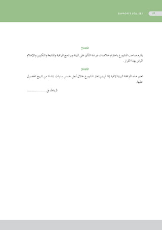 2 ‫املادة‬
‫إعالم‬‫ل‬‫وا‬ ‫والتكوين‬ ‫واملتابعة‬ ‫املراقبة‬ ‫وبرنامج‬ ‫البيئة‬ ‫على‬ ‫أثري‬�‫الت‬ ‫درا�سة‬ ‫خال�صات‬ ‫باحرتام‬ ‫امل�رشوع‬ ‫�صاحب‬ ‫يلتزم‬
.‫القرار‬ ‫بهذا‬ ‫املرفق‬
3 ‫املادة‬
‫احل�صول‬ ‫تاريخ‬ ‫من‬ ‫ابتداءا‬ ‫�سنوات‬ ‫خم�س‬ ‫أجل‬� ‫خالل‬ ‫امل�رشوع‬ ‫إجناز‬� ‫يتم‬ ‫مل‬ ‫إذا‬� ‫الغية‬ ‫البيئية‬ ‫املوافقة‬ ‫هذه‬ ‫تعترب‬
.‫عليها‬
.................. ‫يف‬ ،‫الرباط‬
SUPPORTS UTILISÉS 57
 
