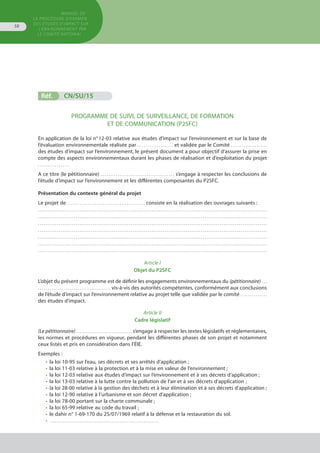 MANUEL DE
LA PROCÉDURE D’EXAMEN
DES ÉTUDES D’IMPACT SUR
L’ENVIRONNEMENT par
le comitÉ national
58
Réf.	 CN/SU/15
PROGRAMME DE SUIVI, DE SURVEILLANCE, DE FORMATION
ET DE COMMUNICATION (P2SFC)
En application de la loi n° 12-03 relative aux études d’impact sur l’environnement et sur la base de
l’évaluation environnementale réalisée par . . . . . . . . . . . . . . . . . et validée par le Comité . . . . . . . . . . . . . . . . .
des études d’impact sur l’environnement, le présent document a pour objectif d’assurer la prise en
compte des aspects environnementaux durant les phases de réalisation et d’exploitation du projet
. . . . . . . . . . . . . . .
A ce titre (le pétitionnaire) . . . . . . . . . . . . . . . . . . . . . . . . . . . . . . . . . . s’engage à respecter les conclusions de
l’étude d’impact sur l’environnement et les différentes composantes du P2SFC.
Présentation du contexte général du projet  
Le projet de . . . . . . . . . . . . . . . . . . . . . . . . . . . . . . . . . . . . . consiste en la réalisation des ouvrages suivants :
. . . . . . . . . . . . . . . . . . . . . . . . . . . . . . . . . . . . . . . . . . . . . . . . . . . . . . . . . . . . . . . . . . . . . . . . . . . . . . . . . . . . . . . . . . . . . . . . . . . . . . . . . . . . . . . . . . . . . . . . .
. . . . . . . . . . . . . . . . . . . . . . . . . . . . . . . . . . . . . . . . . . . . . . . . . . . . . . . . . . . . . . . . . . . . . . . . . . . . . . . . . . . . . . . . . . . . . . . . . . . . . . . . . . . . . . . . . . . . . . . . .
. . . . . . . . . . . . . . . . . . . . . . . . . . . . . . . . . . . . . . . . . . . . . . . . . . . . . . . . . . . . . . . . . . . . . . . . . . . . . . . . . . . . . . . . . . . . . . . . . . . . . . . . . . . . . . . . . . . . . . . . .
. . . . . . . . . . . . . . . . . . . . . . . . . . . . . . . . . . . . . . . . . . . . . . . . . . . . . . . . . . . . . . . . . . . . . . . . . . . . . . . . . . . . . . . . . . . . . . . . . . . . . . . . . . . . . . . . . . . . . . . . .
. . . . . . . . . . . . . . . . . . . . . . . . . . . . . . . . . . . . . . . . . . . . . . . . . . . . . . . . . . . . . . . . . . . . . . . . . . . . . . . . . . . . . . . . . . . . . . . . . . . . . . . . . . . . . . . . . . . . . . . . .
. . . . . . . . . . . . . . . . . . . . . . . . . . . . . . . . . . . . . . . . . . . . . . . . . . . . . . . . . . . . . . . . . . . . . . . . . . . . . . . . . . . . . . . . . . . . . . . . . . . . . . . . . . . . . . . . . . . . . . . . .
. . . . . . . . . . . . . . . . . . . . . . . . . . . . . . . . . . . . . . . . . . . . . . . . . . . . . . . . . . . . . . . . . . . . . . . . . . . . . . . . . . . . . . . . . . . . . . . . . . . . . . . . . . . . . . . . . . . . . . . . .
Article I
Objet du P2SFC
L’objet du présent programme est de définir les engagements environnementaux du (pétitionnaire) . . .
. . . . . . . . . . . . . . . . . . . . . . . . . . . . . . . . . . . . . vis-à-vis des autorités compétentes, conformément aux conclusions
de l’étude d’impact sur l’environnement relative au projet telle que validée par le comité . . . . . . . . . . . . . .
des études d’impact.
Article II
Cadre législatif
(Le pétitionnaire) . . . . . . . . . . . . . . . . . . . . . . . . . . . . . . s’engage à respecter les textes législatifs et réglementaires,
les normes et procédures en vigueur, pendant les différentes phases de son projet et notamment
ceux listés et pris en considération dans l’ÉIE.
Exemples :
•	 la loi 10-95 sur l’eau, ses décrets et ses arrêtés d’application ;
•	 la loi 11-03 relative à la protection et à la mise en valeur de l’environnement ;
•	 la loi 12-03 relative aux études d’impact sur l’environnement et à ses décrets d’application ;
•	 la loi 13-03 relative à la lutte contre la pollution de l’air et à ses décrets d’application ;
•	 la loi 28-00 relative à la gestion des déchets et à leur élimination et à ses décrets d’application ;
•	 la loi 12-90 relative à l’urbanisme et son décret d’application ;
•	 la loi 78-00 portant sur la charte communale ;
•	 la loi 65-99 relative au code du travail ;
•	 le dahir n° 1-69-170 du 25/07/1969 relatif à la défense et la restauration du sol.
•	 . . . . . . . . . . . . . . . . . . . . . . . . . . . . . . . . . . . . . . . . . . . . . . . . . . . . . . . . . .
 