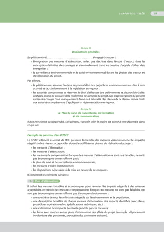Article III
Dispositions générales
(Le pétitionnaire) . . . . . . . . . . . . . . . . . . . . . . . . . . . . . . . . . . . . . . . . . . s’engage à assurer :
•	 l’intégration des mesures d’atténuation, telles que décrites dans l’étude d’impact, dans la
	 conception définitive des ouvrages et éventuellement dans les dossiers d’appels d’offres des
	 entreprises ;
•	 la surveillance environnementale et le suivi environnemental durant les phases des travaux et
	 d’exploitation du projet.
Par ailleurs,
•	 le pétitionnaire assume l’entière responsabilité des préjudices environnementaux dûs à son
	 activité et ce, conformément à la législation en vigueur ;
•	 les autorités compétentes se réservent le droit d’effectuer des prélèvements et de procéder à des
	 analyses, en vue de s’assurer de la conformité des activités du projet avec les prescriptions du présent
	 cahier des charges .Tout manquement à l’une ou à la totalité des clauses de ce dernier donne droit
	 aux autorités compétentes d’appliquer la réglementation en vigueur.
Article IV
Le Plan de suivi, de surveillance, de formation
et de communication
Il doit être extrait du rapport ÉIE. Son contenu, variable selon le projet, est donné à titre d’exemple dans
ce qui suit.
Exemple de contenu d’un P2SFC
Le P2SFC, élément essentiel de l’ÉIE, présente l’ensemble des mesures visant à ramener les impacts
négatifs à des niveaux acceptables durant les différentes phases de réalisation du projet :
•	 les mesures d’élimination ;
•	 les mesures d’atténuation ;
•	 les mesures de compensation (lorsque des mesures d’atténuation ne sont pas faisables, ne sont
	 pas économiques ou ne suffisent pas) ;
•	 le plan de suivi et de surveillance environnementale ;
•	 les mesures d’ordre institutionnel ;
•	 les dispositions nécessaires à la mise en œuvre de ces mesures.
Il comprend les éléments suivants :
	 1.	 Plan d’atténuation
Il définit les mesures faisables et économiques pour ramener les impacts négatifs à des niveaux
acceptables et prévoit des mesures compensatoires lorsque ces mesures ne sont pas faisables, ne
sont pas économiques ou ne suffisent pas. Il comprend notamment :
•	 une synthèse de tous les effets très négatifs sur l’environnement et la population ;
•	 une description détaillée de chaque mesure d’atténuation des impacts identifiés (avec plans,
	 procédures opérationnelles, spécifications techniques, etc.) ;
•	 une estimation des impacts éventuels générés par ces mesures ;
•	 les liens avec tous les autres plans d’atténuation des effets du projet (exemple : déplacement
	 involontaire des personnes, protection du patrimoine culturel).
SUPPORTS UTILISÉS 59
 