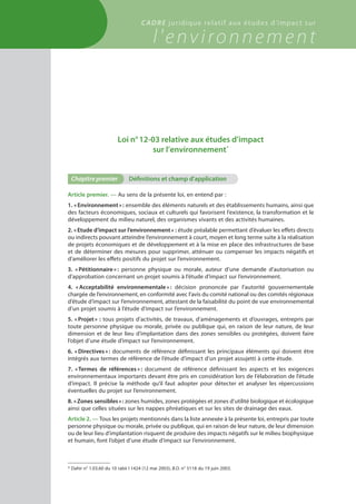 Loi n° 12-03 relative aux études d’impact
sur l’environnement *
Chapitre premier	 Définitions et champ d'application
Article premier. — Au sens de la présente loi, en entend par :
1. « Environnement » : ensemble des éléments naturels et des établissements humains, ainsi que
des facteurs économiques, sociaux et culturels qui favorisent l’existence, la transformation et le
développement du milieu naturel, des organismes vivants et des activités humaines.
2. « Etude d’impact sur l’environnement » : étude préalable permettant d’évaluer les effets directs
ou indirects pouvant atteindre l’environnement à court, moyen et long terme suite à la réalisation
de projets économiques et de développement et à la mise en place des infrastructures de base
et de déterminer des mesures pour supprimer, atténuer ou compenser les impacts négatifs et
d’améliorer les effets positifs du projet sur l’environnement.
3. « Pétitionnaire » : personne physique ou morale, auteur d’une demande d’autorisation ou
d’approbation concernant un projet soumis à l’étude d’impact sur l’environnement.
4. « Acceptabilité environnementale » : décision prononcée par l’autorité gouvernementale
chargée de l’environnement, en conformité avec l’avis du comité national ou des comités régionaux
d’étude d’impact sur l’environnement, attestant de la faisabilité du point de vue environnemental
d’un projet soumis à l’étude d’impact sur l’environnement.
5. « Projet » : tous projets d’activités, de travaux, d’aménagements et d’ouvrages, entrepris par
toute personne physique ou morale, privée ou publique qui, en raison de leur nature, de leur
dimension et de leur lieu d’implantation dans des zones sensibles ou protégées, doivent faire
l’objet d’une étude d’impact sur l’environnement.
6. « Directives » : documents de référence définissant les principaux éléments qui doivent être
intégrés aux termes de référence de l’étude d’impact d’un projet assujetti à cette étude.
7. « Termes de références » : document de référence définissant les aspects et les exigences
environnementaux importants devant être pris en considération lors de l’élaboration de l’étude
d’impact. Il précise la méthode qu’il faut adopter pour détecter et analyser les répercussions
éventuelles du projet sur l’environnement.
8. « Zones sensibles » : zones humides, zones protégées et zones d’utilité biologique et écologique
ainsi que celles situées sur les nappes phréatiques et sur les sites de drainage des eaux.
Article 2. — Tous les projets mentionnés dans la liste annexée à la présente loi, entrepris par toute
personne physique ou morale, privée ou publique, qui en raison de leur nature, de leur dimension
ou de leur lieu d’implantation risquent de produire des impacts négatifs sur le milieu biophysique
et humain, font l’objet d’une étude d’impact sur l’environnement.
* Dahir n° 1.03.60 du 10 rabii I 1424 (12 mai 2003), B.O. n° 5118 du 19 juin 2003.
cadre juridique relatif aux études d’impact sur
l'environnement
 
