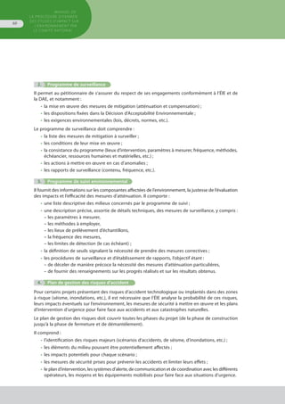 MANUEL DE
LA PROCÉDURE D’EXAMEN
DES ÉTUDES D’IMPACT SUR
L’ENVIRONNEMENT par
le comitÉ national
60
		
		
			 2.	 Programme de surveillance
Il permet au pétitionnaire de s’assurer du respect de ses engagements conformément à l’ÉIE et de
la DAE, et notamment :
•	 la mise en œuvre des mesures de mitigation (atténuation et compensation) ;
•	 les dispositions fixées dans la Décision d’Acceptabilité Environnementale ;
•	 les exigences environnementales (lois, décrets, normes, etc.).
Le programme de surveillance doit comprendre :
•	 la liste des mesures de mitigation à surveiller ;
•	 les conditions de leur mise en œuvre ;
•	 la consistance du programme (lieux d’intervention, paramètres à mesurer, fréquence, méthodes,
	 échéancier, ressources humaines et matérielles, etc.) ;
•	 les actions à mettre en œuvre en cas d’anomalies ;
•	 les rapports de surveillance (contenu, fréquence, etc.).
	 3.	 Programme de suivi environnemental
Il fournit des informations sur les composantes affectées de l’environnement, la justesse de l’évaluation
des impacts et l’efficacité des mesures d’atténuation. Il comporte :
•	 une liste descriptive des milieux concernés par le programme de suivi ;
•	 une description précise, assortie de détails techniques, des mesures de surveillance, y compris :
– les paramètres à mesurer,
– les méthodes à employer,
– les lieux de prélèvement d’échantillons,
– la fréquence des mesures,
– les limites de détection (le cas échéant) ;
•	 la définition de seuils signalant la nécessité de prendre des mesures correctives ;
•	 les procédures de surveillance et d’établissement de rapports, l’objectif étant :
– de déceler de manière précoce la nécessité des mesures d’atténuation particulières,
– de fournir des renseignements sur les progrès réalisés et sur les résultats obtenus.
	 4.	 Plan de gestion des risques d’accident
Pour certains projets présentant des risques d’accident technologique ou implantés dans des zones
à risque (séisme, inondations, etc.), il est nécessaire que l’ÉIE analyse la probabilité de ces risques,
leurs impacts éventuels sur l’environnement, les mesures de sécurité à mettre en œuvre et les plans
d’intervention d’urgence pour faire face aux accidents et aux catastrophes naturelles.
Le plan de gestion des risques doit couvrir toutes les phases du projet (de la phase de construction
jusqu’à la phase de fermeture et de démantèlement).
Il comprend :
•	 l'identification des risques majeurs (scénarios d’accidents, de séisme, d’inondations, etc.) ;
•	 les éléments du milieu pouvant être potentiellement affectés ;
•	 les impacts potentiels pour chaque scénario ;
•	 les mesures de sécurité prises pour prévenir les accidents et limiter leurs effets ;
•	 le plan d’intervention, les systèmes d’alerte, de communication et de coordination avec les différents
	 opérateurs, les moyens et les équipements mobilisés pour faire face aux situations d’urgence.
 
