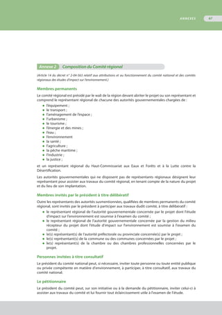 Annexe 2	 Composition du Comité régional
(Article 14 du décret n° 2-04-563 relatif aux attributions et au fonctionnement du comité national et des comités
régionaux des études d’impact sur l’environnement.)
Membres permanents
Le comité régional est présidé par le wali de la région devant abriter le projet ou son représentant et
comprend le représentant régional de chacune des autorités gouvernementales chargées de :
◆	 l’équipement ;
◆	 le transport ;
◆	 l’aménagement de l’espace ;
◆	 l’urbanisme ;
◆	 le tourisme ;
◆	 l’énergie et des mines ;
◆	 l’eau ;
◆	 l’environnement
◆	 la santé ;
◆	 l’agriculture ;
◆	 la pêche maritime ;
◆	 l’industrie ;
◆	 la justice ;
et un représentant régional du Haut-Commissariat aux Eaux et Forêts et à la Lutte contre la
Désertification.
Les autorités gouvernementales qui ne disposent pas de représentants régionaux désignent leur
représentant pour assister aux travaux du comité régional, en tenant compte de la nature du projet
et du lieu de son implantation.
Membres invités par le président à titre délibératif
Outre les représentants des autorités susmentionnées, qualifiées de membres permanents du comité
régional, sont invités par le président à participer aux travaux dudit comité, à titre délibératif :
◆	 le représentant régional de l'autorité gouvernementale concernée par le projet dont l'étude
	 d'impact sur l'environnement est soumise à l'examen du comité ;
◆	 le représentant régional de l’autorité gouvernementale concernée par la gestion du milieu
	 récepteur du projet dont l'étude d'impact sur l'environnement est soumise à l'examen du
	 comité ;
◆	 le(s) représentant(s) de l'autorité préfectorale ou provinciale concernée(s) par le projet ;
◆	 le(s) représentant(s) de la commune ou des communes concernées par le projet ;
◆	 le(s) représentant(s) de la chambre ou des chambres professionnelles concernées par le
	 projet.
Personnes invitées à titre consultatif
Le président du comité national peut, si nécessaire, inviter toute personne ou toute entité publique
ou privée compétente en matière d'environnement, à participer, à titre consultatif, aux travaux du
comité national.
Le pétitionnaire
Le président du comité peut, sur son initiative ou à la demande du pétitionnaire, inviter celui-ci à
assister aux travaux du comité et lui fournir tout éclaircissement utile à l'examen de l'étude.
ANNEXES 67
 