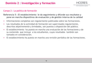 14
Dominio 2 : Investigación y formación
Campo 2 : La política de formación
Referencia 5 : El establecimiento le da seguimiento y difunde sus resultatos y
pone en marcha dispositivos de evaluación y de gestión interna de la calidad
• Informaciones completas son regularmente publicadas sobre las formaciones.
• Los resultados de la actividad de formación son supervisados regularmente,
descritos objetivemente y brindados, son puestos a disposición del público.
• El establecimiento ha puesto en marcha una evaluación de las formaciones y de
su contenido que incluye a los estudiantes, cuyos resultados también son
tomados en consideración.
• El establecimiento ha puesto en marcha una revisión periódica de las formaciones.
 