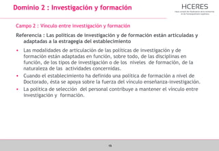 15
Dominio 2 : Investigación y formación
Campo 2 : Vínculo entre investigación y formación
Referencia : Las políticas de investigación y de formación están articuladas y
adaptadas a la estragegia del establecimiento
• Las modalidades de articulación de las políticas de investigación y de
formación están adaptadas en función, sobre todo, de las disciplinas en
función, de los tipos de investigación o de los niveles de formación, de la
naturaleza de las actividades concernidas.
• Cuando el establecimiento ha definido una política de formación a nivel de
Doctorado, ésta se apoya sobre la fuerza del vínculo enseñanza-investigación.
• La política de selección del personal contribuye a mantener el vínculo entre
investigación y formación.
 