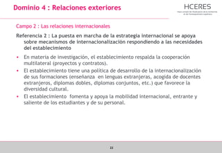 22
Dominio 4 : Relaciones exteriores
Campo 2 : Las relaciones internacionales
Referencia 2 : La puesta en marcha de la estrategia internacional se apoya
sobre mecanismos de internacionalización respondiendo a las necesidades
del establecimiento
• En materia de investigación, el establecimiento respalda la cooperación
multilateral (proyectos y contratos).
• El establecimiento tiene una política de desarrollo de la internacionalización
de sus formaciones (enseñanza en lenguas extranjeras, acogida de docentes
extranjeros, diplomas dobles, diplomas conjuntos, etc.) que favorece la
diversidad cultural.
• El establecimiento fomenta y apoya la mobilidad internacional, entrante y
saliente de los estudiantes y de su personal.
 