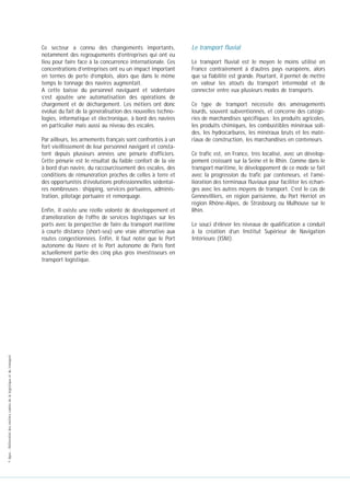 Ce secteur a connu des changements importants,
notamment des regroupements d’entreprises qui ont eu
lieu pour faire face à la concurrence internationale. Ces
concentrations d’entreprises ont eu un impact important
en termes de perte d’emplois, alors que dans le même
temps le tonnage des navires augmentait.
A cette baisse du personnel naviguant et sédentaire
s’est ajoutée une automatisation des opérations de
chargement et de déchargement. Les métiers ont donc
évolué du fait de la généralisation des nouvelles technologies, informatique et électronique, à bord des navires
en particulier mais aussi au niveau des escales.
Par ailleurs, les armements français sont confrontés à un
fort vieillissement de leur personnel navigant et constatent depuis plusieurs années une pénurie d’officiers.
Cette pénurie est le résultat du faible confort de la vie
à bord d’un navire, du raccourcissement des escales, des
conditions de rémunération proches de celles à terre et
des opportunités d’évolutions professionnelles sédentaires nombreuses : shipping, services portuaires, administration, pilotage portuaire et remorquage.

© Apec - Référentiel des métiers cadres de la logistique et du transport

Enfin, il existe une réelle volonté de développement et
d’amélioration de l’offre de services logistiques sur les
ports avec la perspective de faire du transport maritime
à courte distance (short-sea) une vraie alternative aux
routes congestionnées. Enfin, il faut noter que le Port
autonome du Havre et le Port autonome de Paris font
actuellement partie des cinq plus gros investisseurs en
transport logistique.

Le transport fluvial
Le transport fluvial est le moyen le moins utilisé en
France contrairement à d’autres pays européens, alors
que sa fiabilité est grande. Pourtant, il permet de mettre
en valeur les atouts du transport intermodal et de
connecter entre eux plusieurs modes de transports.
Ce type de transport nécessite des aménagements
lourds, souvent subventionnés, et concerne des catégories de marchandises spécifiques : les produits agricoles,
les produits chimiques, les combustibles minéraux solides, les hydrocarbures, les minéraux bruts et les matériaux de construction, les marchandises en conteneurs.
Ce trafic est, en France, très localisé, avec un développement croissant sur la Seine et le Rhin. Comme dans le
transport maritime, le développement de ce mode se fait
avec la progression du trafic par conteneurs, et l’amélioration des terminaux fluviaux pour faciliter les échanges avec les autres moyens de transport. C’est le cas de
Gennevilliers, en région parisienne, du Port Herriot en
région Rhône-Alpes, de Strasbourg ou Mulhouse sur le
Rhin.
Le souci d’élever les niveaux de qualification a conduit
à la création d’un Institut Supérieur de Navigation
Intérieure (ISNI).

 