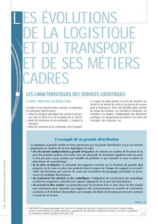 L ES ÉVOLUTIONS
DE LA LOGISTIQUE
ET DU TRANSPORT
ET DE SES MÉTIERS
CADRES
LES CARACTÉRISTIQUES DES SERVICES LOGISTIQUES
Le délai : importance du facteur temps
Le délai est la caractéristique centrale en logistique.
Il a plusieurs significations :
• délai de transport (du départ du camion à son arrivée chez le client ou à sa réception par le client),
• délai de traitement de la commande, y compris le
transport,
• délai de traitement de la commande, hors transport.

Le respect du délai permet à la fois de satisfaire les
clients et de limiter les coûts et les pertes de revenus
pour le fournisseur. Ainsi sont détaillés pour calculer
les temps de livraison : les contrôles à réception, les
contrôles à la douane, l’établissement des documents
juridiques, les préparations de palette, les coûts des
entrepôts, des véhicules, etc.

© Apec - Référentiel des métiers cadres de la logistique et du transport

L’exemple de la grande distribution
La logistique à grande échelle est bien représentée par la grande distribution et par ses attentes
prégnantes en matière de services logistiques. Il s’agit :
• des livraisons multiproduits à grande fréquence: les attentes en matière de livraison de la
part des grandes surfaces ont évolué vers une demande de livraisons régulières trois ou quatre fois par jour et par camion, par familles de produits, ce qui nécessite la mise en place de
plate-forme de cross-docking7 ;
• de la mise en linéaire : la demande des magasins s’oriente sur la livraison de gondole déjà
préparée, de la mise en place des produits dans le respect de l’image du magasin et en particulier des livraisons par univers de vente qui nécessitent des groupages préalables en provenance de multiples fournisseurs ;
• du traitement des déchets et des emballages : l’obligation du retraitement des emballages
conduit les magasins à attendre une réponse appropriée de la part des fournisseurs ;
• du travail en flux tendus : en particulier pour les produits frais et ultra frais, les flux tendus
sont nécessaires pour répondre aux exigences des consommateurs en matière de contraintes
sanitaires et de fraîcheur des produits ; par exemple, des délais de livraison peuvent être ramenés
à moins de six heures.
Suite p. 12
7. Plate-forme de groupage-dégroupage sans vocation de stockage qui fonctionne en général sur des fenêtres horaires réduites :
arrivées de marchandises de n points fournisseurs, regroupement des différentes composantes destinées à un client et expéditions
de commandes complètes quelques heures plus tard.

11

 