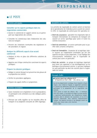 RESPONSABLE
LE POSTE
Activités principales

Conseiller sur les aspects juridiques dans les
négociations commerciales

• Assister le commercial en support externe ou en participant aux négociations des contrats.

• Conseiller

les commerciaux dans l’élaboration des solutions de transport.

• Prévenir

des évolutions éventuelles des législations et
des procédures en vigueur.

Analyser les différents aspects d’un accord
commercial

• Analyser

la mise en place des différentes solutions de
transport.

• Apporter une critique constructive concernant les aspects
juridiques.

Préparer les dossiers juridiques

Variabilité des activités
Les activités du responsable de contrat varient en fonction
de la spécialisation de l’individu ou de la société de conseil.
En effet, le responsable de contrat peut être spécialisé en :

• Droit des assurances : spécialité très importante dans le
transport international, les entreprises de transport ont
souvent un service spécifique pour suivre et traiter les
contrats d’assurance ;

• Droit du contentieux : un service particulier peut se justifier dans certaines entreprises ;

• Droit de l’immobilier : l’évolution de la logistique repose souvent sur l’exploitation d’entrepôts qui ont une
superficie de plus en plus importante, ce qui implique des
investissements immobiliers que le responsable de
contrat peut suivre en particulier ;

• Droit

des sociétés : un groupe de logistique important
peut baser son expansion et son développement sur les
politiques d’accroissement externe, ce qui peut impliquer
un suivi particulier du droit des sociétés pour le responsable de contrat.

• Rédiger le contrat (lorsqu’il est présent lors des phases de
la préparation du contrat).

• Vérifier les procédures appliquées.
• Préparer des appels d’offres et propositions.
Activités secondaires

• Suivre l’évolution de la législation et de la jurisprudence,

© Apec - Référentiel des métiers cadres de la logistique et du transport

en participant à des séminaires ou à des colloques professionnels.

• Effectuer

une veille régulière sur les nouvelles offres de
transport et la complexité croissante de l’offre logistique.

Exemple d’offre
■ Juriste droit des affaires H / F

St-Quentin-en-Yvel. (78)

35 à 40 kE / an

Au sein du département Juridique d’une industrie à hauts
risques, vous renforcez l’équipe en apportant assistance
et conseils aux différentes fonctions de l’entreprise et en
participant à la préparation de la négociation des
contrats.
Jeune juriste en droit des affaires, Bac + 5 minimum,
vous avez acquis, à l’occasion de stages ou d’une première expérience professionnelle, des compétences complémentaires dans le domaine des assurances et / ou de la
propriété industrielle. Vous maîtrisez impérativement
l’anglais. Vos qualités d’écoute et de dialogue seront vos
atouts pour réussir dans cette fonction.
Source : Apec

 