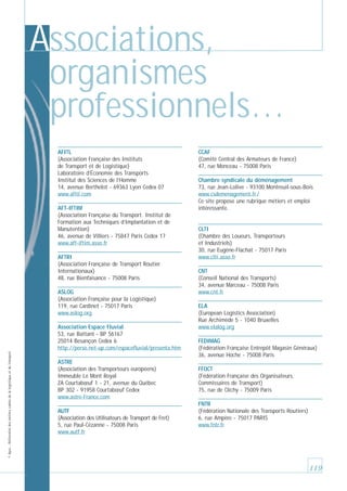 Associations,
organismes
professionnels…
AFITL
(Association Française des Instituts
de Transport et de Logistique)
Laboratoire d’Économie des Transports
Institut des Sciences de l’Homme
14, avenue Berthelot - 69363 Lyon Cedex 07
www.afitl.com
AFT-IFTIM
(Association Française du Transport. Institut de
Formation aux Techniques d’Implantation et de
Manutention)
46, avenue de Villiers - 75847 Paris Cedex 17
www.aft-iftim.asso.fr
AFTRI
(Association Française de Transport Routier
Internationaux)
48, rue Bienfaisance - 75008 Paris
ASLOG
(Association Française pour la Logistique)
119, rue Cardinet - 75017 Paris
www.aslog.org

© Apec - Référentiel des métiers cadres de la logistique et du transport

Association Espace Fluvial
53, rue Battant - BP 56167
25014 Besançon Cedex 6
http://perso.net-up.com/espacefluvial/presenta.htm
ASTRE
(Association des Transporteurs européens)
Immeuble Le Mont Royal
ZA Courtabœuf 1 - 21, avenue du Québec
BP 302 - 91958 Courtabœuf Cedex
www.astre-France.com
AUTF
(Association des Utilisateurs de Transport de Fret)
5, rue Paul-Cézanne - 75008 Paris
www.autf.fr

CCAF
(Comité Central des Armateurs de France)
47, rue Monceau - 75008 Paris
Chambre syndicale du déménagement
73, rue Jean-Lolive - 93100 Montreuil-sous-Bois
www.csdemenagement.fr /
Ce site propose une rubrique métiers et emploi
intéressante.

CLTI
(Chambre des Loueurs, Transporteurs
et Industriels)
30, rue Eugène-Flachat - 75017 Paris
www.clti.asso.fr
CNT
(Conseil National des Transports)
34, avenue Marceau - 75008 Paris
www.cnt.fr
ELA
(European Logistics Association)
Rue Archimède 5 - 1040 Bruxelles
www.elalog.org
FEDIMAG
(Fédération Française Entrepôt Magasin Généraux)
36, avenue Hoche - 75008 Paris
FFOCT
(Fédération Française des Organisateurs,
Commissaires de Transport)
75, rue de Clichy - 75009 Paris
FNTR
(Fédération Nationale des Transports Routiers)
6, rue Ampère - 75017 PARIS
www.fntr.fr

119

 