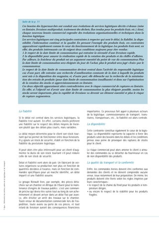 Suite de la p. 11

Ces besoins des hypermarchés ont conduit aux évolutions de services logistiques décrits ci-dessus (mise
en linéaire, livraison multiproduit, traitement des déchets, flux tendus pour les produits frais, etc.).Ainsi,
chaque nouveau besoin commercial engendre des évolutions organisationnelles et techniques dans la
fonction logistique.
Les services logistiques ont cinq principales contraintes à respecter qui sont le délai, la fiabilité, la disponibilité, l’information continue et la qualité. En prenant l’exemple des produits frais, ces contraintes
apparaîtront rapidement comme le cœur du fonctionnement de la logistique. Les produits frais sont, en
effet, des produits intéressants car ils exigent deux conditions majeures pour être vendus :
1. le respect de la date limite de consommation qui entraîne la nécessité d’une livraison rapide,
2. la disponibilité pour assurer la réalisation rapide de la rotation des produits et du chiffre d’affaires.
Par ailleurs, la fraîcheur du produit est un argument essentiel du point de vue du consommateur. Plus
la date limite de consommation sera éloignée du jour de l’achat, plus le produit sera jugé « frais » par le
consommateur.
Le respect de la date limite de consommation devient central dans l’activité du responsable logistique
car, d’une part, elle entraîne une recherche d’amélioration constante de la date à laquelle les produits
sont mis à la disposition des magasins, et, d’autre part, elle débouche sur la recherche de la minimisation des retraits de produits (pour date limite de consommation insuffisante) et donc sur l’optimisation
de la rotation des stocks et approvisionnements en linéaire.
Ces deux objectifs apparaissent alors contradictoires avec le risque commercial de ruptures en linéaire.
Fiche à consulter…
En effet, si l’objectif est d’avoir une date limite de consommation la plus éloignée possible, moins les
stocks seront importants, plus la rapidité de livraison va devenir un élément essentiel et plus le risque
de rupture augmentera.

La fiabilité
Si le délai est central dans les services logistiques, la
fiabilité l’est autant. En effet, certains clients préfèrent
une fiabilité sur le respect des délais moyens de livraison plutôt que des délais plus courts, mais variables.

importantes. Ce processus fait appel à plusieurs acteurs
de la logistique : commissionnaires de transport, transitaires, transporteurs, etc., la fiabilité est alors centrale.

La disponibilité
Cette contrainte constitue également le cœur de la logistique. La disponibilité représente la capacité à livrer des
produits selon des besoins dans les délais et les conditions
prévus sous peine de provoquer des ruptures de stocks
pour le client.

Il peut alors être plus intéressant pour un client d’augmenter la durée de son stock tournant s’il peut réduire
celle de son stock de sécurité.
© Apec - Référentiel des métiers cadres de la logistique et du transport

Le délai moyen détermine pour le client son stock tournant qui lui permet de fonctionner entre deux livraisons.
Il y ajoute un stock de sécurité, établi en fonction de la
fiabilité du prestataire logistique.

Le risque commercial peut alors amener le client à annuler des commandes ou se détacher du fournisseur en cas
de non disponibilité des produits.

Délai et fiabilité vont alors de pair. Un fabricant de voitures organisera sa production non plus en fonction de
quantités décidées à l’avance, mais en fonction de commandes spécifiques pour un marché identifié, un délai
imparti et une fiabilité assurée.

La qualité du transport et la conformité

Le groupe Renault livre, par exemple, des pièces détachées sur un chantier en Afrique de l’Ouest pour la maintenance d’engins de travaux publics : c’est une commande précise qui devra être suivie tout au long de son acheminement et devant arriver dans un délai fixé par avance, afin d’éviter un arrêt des travaux sur le chantier.
Toute erreur de documentation commerciale lors de l’expédition, toute avarie ou perte de ces pièces, et tout
retard de livraison auront des conséquences financières

Enfin, les commandes livrées doivent être conformes aux
demandes des clients et ne doivent comprendre aucune
erreur, issue notamment de leur préparation. De même, les
produits doivent être livrés selon les règles inspirées par
leurs caractérisques :
• le respect de la chaîne du froid pour les produits à température dirigée,
• ou encore le respect de la stabilité pour les produits
fragiles.

 