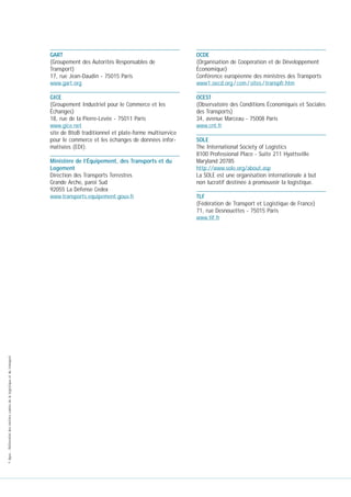 GART
(Groupement des Autorités Responsables de
Transport)
17, rue Jean-Daudin - 75015 Paris
www.gart.org

OCDE
(Organisation de Coopération et de Développement
Économique)
Conférence européenne des ministres des Transports
www1.oecd.org / cem / sites / transpfr.htm

GICE
(Groupement Industriel pour le Commerce et les
Échanges)
18, rue de la Pierre-Levée - 75011 Paris
www.gice.net
site de BtoB traditionnel et plate-forme multiservice
pour le commerce et les échanges de données informatisées (EDI).

OCEST
(Observatoire des Conditions Économiques et Sociales
des Transports)
34, avenue Marceau - 75008 Paris
www.cnt.fr

© Apec - Référentiel des métiers cadres de la logistique et du transport

Ministère de l’Équipement, des Transports et du
Logement
Direction des Transports Terrestres
Grande Arche, paroi Sud
92055 La Défense Cedex
www.transports.equipement.gouv.fr

SOLE
The International Society of Logistics
8100 Professional Place - Suite 211 Hyattsville
Maryland 20785
http://www.sole.org/about.asp
La SOLE est une organisation internationale à but
non lucratif destinée à promouvoir la logistique.
TLF
(Fédération de Transport et Logistique de France)
71, rue Desnouettes - 75015 Paris
www.tlf.fr

 