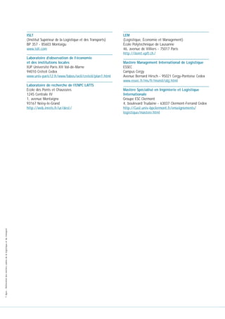 ISLT
(Institut Supérieur de la Logistique et des Transports)
BP 357 - 85603 Montaigu
www.islt.com
Laboratoire d’observation de l’économie
et des institutions locales
IUP Université Paris XII Val-de-Marne
94010 Créteil Cedex
www.univ-paris12.fr/www/labos/oeil/creteil/plan1.html

© Apec - Référentiel des métiers cadres de la logistique et du transport

Laboratoire de recherche de l’ENPC LATTS
École des Ponts et Chaussées
1245 Centrale IV
1, avenue Montaigne
93167 Noisy-le-Grand
http://web.inrets.fr/ur/dest /

LEM
(Logistique, Économie et Management)
École Polytechnique de Lausanne
46, avenue de Villiers - 75017 Paris
http://ilemt.epfl.ch /
Mastère Management International de Logistique
ESSEC
Campus Cergy
Avenue Bernard Hirsch - 95021 Cergy-Pontoise Cedex
www.essec.fr/ms/fr/msmil/obj.html
Mastère Spécialisé en Ingénierie et Logistique
Internationale
Groupe ESC Clermont
4, boulevard Trudaine - 63037 Clermont-Ferrand Cedex
http://Cust.univ-bpclermont.fr/enseignements/
logistique/mastere.html

 