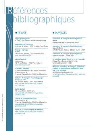 Références
bibliographiques
REVUES
Logistiques Magazine
8, cours Louis-Lumière - 94306 Vincennes Cedex
Maintenance et Entreprise
4 bis, rue de la Gare - 92532 Levallois-Perret Cedex
Stratégie logistique
SEPROL
31 cours des Joliottes - 94700 Maisons-Alfort
www.logisticstrategy.com
L’Usine Nouvelle
(hebdomadaire)

12-14, rue Médéric - 75809 Paris Cedex 17
www.usinenouvelle.com
Transports Actualités
Le bimensuel des transports et de la logistique internationale

Groupe Liaisons SA
1, avenue Edouard-Belin - 92500 Rueil-Malmaison

© Apec - Référentiel des métiers cadres de la logistique et du transport

La Lettre du Transport et de la Logistique
Groupe Les Echos
46, rue de la Boétie - 75381 Paris Cedex 08
www.cargohub.com/fr/html/news_journaux /
ltl/ index.html
La Vie du Rail
11, rue de Milan - 75009 Paris
www.cargohub.com/fr/html/news_journaux /
lvr/ index.html
Journal de la Marine Marchande
Groupe Liaisons SA
1, avenue Edouard-Belin - 92500 Rueil-Malmaison
www.cargohub.com/fr/html/news_journaux /
jmm/ index.html
Revue de la Navigation ports & industries
www.cargohub.com/fr/html/news_journaux /
npi/ index.html

OUVRAGES
Les métiers du transport et de la logistique
ONISEP
Collection Parcours. Construire son avenir
Les métiers du transport et de la logistique
Raphaëlle Ginies
Collection Guides Brochès - Éditions Jeunes - 2002
Les métiers du transport et de la logistique
L’étudiant Pratique - Édition 2002
La logistique globale. Enjeux, principes, exemples
Philippe-Pierre Dornier et Michel Fender
Éditions d’Organisation - 2001
Mutations des métiers du transport, problèmes
d’emploi et adaptation des dispositifs d’insertion et de formation
Régis Blatter (rapporteur) - 2002
Conseil National des Transports, en ligne sur le site
www.cnt.fr

 