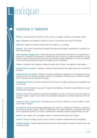 L exique
LOGISTIQUE ET TRANSPORT
Affréteur : Celui qui prend en location un navire, un avion, un wagon, une barge, une remorque routière.
Agent : Mandataire d’un transporteur maritime ou aérien, le représentant dans toutes les fonctions.
Allotement : Capacité de transport attribuée par une entreprise à un revendeur.
Cabotage : Toute activité commerciale de transport entre deux points (départ et destination) se trouvant à l’intérieur du même pays.
Chaîne logistique (Supply chain) : Fonction du processus d’acheminement des matières et des produits qui, à
l’intérieur et à l’extérieur d’une entreprise, se déploie d’un bout à l’autre de la chaîne de production et de distribution, depuis l’achat des matières premières aux fournisseurs jusqu’à l’expédition et la vente des produits,
en vue d’un meilleur contrôle des stocks et un meilleur service à la clientèle.
Chargeur : Propriétaire de la cargaison, industriel ou toute autre entreprise, qui expédie ses marchandises.
Commissionnaire en douane : Individu ou entreprise faisant profession d’accomplir pour autrui les formalités
de douane.
Commissionnaire de transport : Individu ou entreprise mandatés par l’expéditeur ou le destinataire d’une marchandise qui doit subir plusieurs transports successifs afin d’organiser la liaison entre les différents transporteurs et d’assurer ainsi la continuité du transport.
Connaissement maritime : Document comportant le droit d’avoir et d’exiger la possession des marchandises qui
y sont décrites.
Conteneur : Outil de transport conçu pour le transport de marchandises, totalement ou partiellement clos, ayant
des dimensions normalisées.

© Apec - Référentiel des métiers cadres de la logistique et du transport

Cotation : Action de faire connaître le cours d’une marchandise, d’un titre ou d’un autre instrument financier sur
un marché organisé, compte tenu de l’offre et de la demande enregistrées à un moment donné pour cette marchandise.
Courtier de vente et d’affrètement : Intermédiaire entre le fréteur et l’affréteur ou entre le vendeur et l’acheteur d’outils de transport.
Cross-docking : Plate-forme de groupage-dégroupage sans vocation de stockage qui fonctionne en général sur
des fenêtres de horaires réduites : arrivées de marchandises de n points fournisseurs, regroupement des différentes composantes destinées à un client et expédition des commandes complètes quelques heures plus tard.
Desserte : Pays, régions, ports ou aéroports couverts et desservis par des liaisons de transport.
Entrepôt : Surface de stockage couverte ou non, destinée à entreposer temporairement des marchandises.
Entrepôt secondaire : Entrepôt d’appoint qui peut fournir les mêmes produits ou assurer les mêmes services que
l’entrepôt principal.

131

 