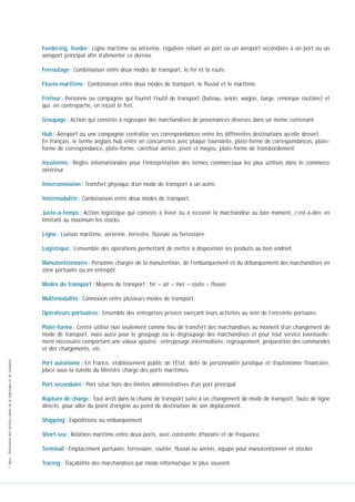 Feedering, feeder : Ligne maritime ou aérienne, régulière reliant un port ou un aéroport secondaire à un port ou un
aéroport principal afin d’alimenter ce dernier.
Ferroutage : Combinaison entre deux modes de transport, le fer et la route.
Fluvio-maritime : Combinaison entre deux modes de transport, le fluvial et le maritime.
Frèteur : Personne ou compagnie qui fournit l’outil de transport (bateau, avion, wagon, barge, remorque routière) et
qui, en contrepartie, en reçoit le fret.
Groupage : Action qui consiste à regrouper des marchandises de provenances diverses dans un même contenant.
Hub : Aéroport où une compagnie centralise ses correspondances entre les différentes destinations qu’elle dessert.
En français, le terme anglais hub entre en concurrence avec plaque tournante, plate-forme de correspondances, plateforme de correspondance, plate-forme, carrefour aérien, pivot et moyeu, plate-forme de transbordement.
Incoterms : Règles internationales pour l’interprétation des termes commerciaux les plus utilisés dans le commerce
extérieur
Interconnexion : Transfert physique d’un mode de transport à un autre.
Intermodalité : Combinaison entre deux modes de transport.
Juste-à-temps : Action logistique qui consiste à livrer ou à recevoir la marchandise au bon moment, c’est-à-dire en
limitant au maximum les stocks.
Ligne : Liaison maritime, aérienne, terrestre, fluviale ou ferroviaire.
Logistique : L’ensemble des opérations permettant de mettre à disposition les produits au bon endroit.
Manutentionnaire : Personne chargée de la manutention, de l’embarquement et du débarquement des marchandises en
zone portuaire ou en entrepôt.
Modes de transport : Moyens de transport : fer – air – mer – route – fleuve.
Multimodalité : Connexion entre plusieurs modes de transport.
Opérateurs portuaires : Ensemble des entreprises privées exerçant leurs activités au sein de l’enceinte portuaire.

© Apec - Référentiel des métiers cadres de la logistique et du transport

Plate-forme : Centre utilisé non seulement comme lieu de transfert des marchandises au moment d’un changement de
mode de transport, mais aussi pour le groupage ou le dégroupage des marchandises et pour tout service éventuellement nécessaire comportant une valeur ajoutée : entreposage intermédiaire, regroupement, préparation des commandes
et des chargements, etc.
Port autonome : En France, établissement public de l’État, doté de personnalité juridique et d’autonomie financière,
placé sous la tutelle du Ministre chargé des ports maritimes.
Port secondaire : Port situé hors des limites administratives d’un port principal.
Rupture de charge : Tout arrêt dans la chaîne de transport suite à un changement de mode de transport, faute de ligne
directe, pour aller du point d’origine au point de destination de son déplacement.
Shipping : Expéditions ou embarquement
Short-sea : Relation maritime entre deux ports, avec contrainte d’horaire et de fréquence.
Terminal : Emplacement portuaire, ferroviaire, routier, fluvial ou aérien, équipé pour manutentionner et stocker.
Tracing : Traçabilité des marchandises par mode informatique le plus souvent.

 
