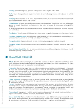 Tracking : Suivi informatique des conteneurs à chaque étape de leur trajet et de leur statut
Trafic : Volume des exportations et / ou des importations de marchandises exprimées en volume (tonne, m3, unité de
charge)
Tramping : Mise à disposition par un frèteur, moyennant rémunération, d’une capacité de transport en vue d’accomplir
un ou plusieurs voyages au profit d’un affréteur.
Transbordement : Action de faire passer des marchandises d’un équipement de transport à un autre, sans qu’elles soient
placées en entrepôt (transfert des marchandises entre deux modes de transport de même nature, navires, péniches,
avions…).
Il ne faut pas confondre le terme « transbordement » avec le terme « réexpédition » qui désigne l’action de réexpédier
des marchandises.
Transbordeur : Véhicule spécial utilisé dans certains aéroports pour transporter les passagers entre l’aérogare et l’avion.
Transitaire (forwarding agent) : Entreprise qui se charge du transport des marchandises selon sa spécialisation de type
de transport (aérien, terrestre ou maritime). Sans obligation de résultat.
Transport combiné : Déplacement exécuté en vertu d’un titre unique par plusieurs modes de transport.
Transports intégrés : Entreprise gérant elle-même son organisation de transport, possédant souvent son propre équipement.
Zone logistique / industrielle : Zone où sont rassemblées toutes les prestations de logistique et de transport (conditionnement, groupage, stockage, transport,…)

RESSOURCES HUMAINES
Activité: Ensemble de tâches à accomplir par le salarié dans le cadre d’une situation de travail et mobilisant des compétences déterminées. Par exemple, l’une des activités du responsable de la communication interne consiste à définir les actions
de communication, une autre est de conseiller les cadres dirigeants.

© Apec - Référentiel des métiers cadres de la logistique et du transport

Fiche métier : Elle décrit un emploi type, c’est-à-dire un modèle d’emploi théorique reconstruit à partir d’un ensemble
de postes réels présentant des proximités suffisantes (en termes de compétences mobilisées et de finalité) pour être
étudiés et traités de façon globale. On peut distinguer plusieurs emplois types (ou « métiers ») au sein d’une même fonction. Par exemple, au sein de la fonction communication, on distingue les métiers de directeur de la communication,
responsable de la communication interne, responsable de la communication externe, attaché de presse, chargé des relations publiques, journaliste d’entreprise.
Finalité (du métier) : La finalité du métier est sa raison d’être. Elle permet d’en comprendre le rôle et l’utilité dans l’organisation. Par exemple, la finalité du métier de responsable de la communication interne est de développer la culture
de l’entreprise ou du groupe.
Fonction : Ensemble de métiers qui concourent à un même objectif final nécessaire au bon fonctionnement de l’entreprise. La plupart des entreprises présentent un même découpage interne entre grandes fonctions : direction générale,
production, comptabilité, ressources humaines, communication, fonction commerciale, etc. Par exemple, l’objectif de la
fonction communication est de construire et promouvoir une image positive et cohérente de l’entreprise.
Poste de travail : Regroupement d’activités exercées régulièrement par un salarié. Le poste de travail est défini par l’entreprise quant à son lieu d’exercice, son contenu et ses modalités d’exécution.
Secteur (d’activité) : Regroupement de l’ensemble des entreprises ou des établissements exerçant une activité principale similaire. A titre d’illustration, on peut citer les secteurs de l’hôtellerie, des transports, de l’industrie mécanique,
de la construction, de l’assurance, etc. Le secteur définit l’activité de l’entreprise et non celle du salarié.

133

 