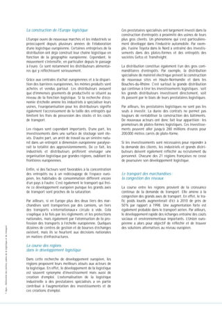 La construction de l’Europe logistique
L’Europe ouvre de nouveaux marchés et les industriels se
préoccupent depuis plusieurs années de l’élaboration
d’une logistique européenne. Certaines entreprises de la
distribution ont déjà construit leur chaîne logistique en
fonction de la géographie européenne. Cependant, le
mouvement s’intensifie, en particulier depuis le passage
à l’euro. Ce sont notamment les distributeurs alimentaires qui y réfléchissent sérieusement.
Grâce aux centrales d’achat européennes et à la disparition des barrières européennes, les mêmes produits sont
achetés et vendus partout. Les distributeurs avouent
que d’immenses gisements de productivité se situent au
niveau de la fonction logistique. Si la recherche d’économie d’échelle amène les industriels à spécialiser leurs
usines, l’européanisation pour les distributeurs signifie
également l’accroissement de la taille des entrepôts qui
limitent les frais de possession des stocks et les coûts
de transport.
Les risques sont cependant importants. D’une part, les
investissements dans une surface de stockage sont élevés. D’autre part, un arrêt de travail ou un sinistre naturel dans un entrepôt à dimension européenne paralyserait la totalité des approvisionnements. De ce fait, les
industriels et distributeurs préfèrent envisager une
organisation logistique par grandes régions, oubliant les
frontières européennes.

© Apec - Référentiel des métiers cadres de la logistique et du transport

Enfin, si des facteurs sont favorables à la concentration
des entrepôts ou à un redécoupage de l’espace européen, les habitudes de consommation diffèrent encore
d’un pays à l’autre. C’est également le transport qui freine ce développement européen puisque les grands axes
de transport sont proches de la saturation.
Par ailleurs, si en Europe plus des deux tiers des marchandises sont transportées par des camions, un tiers
des transports « internationaux » circule à vide. Cela
s’explique à la fois par les règlements et les protections
nationales, mais également par l’atomisation de la profession des transports à l’échelle européenne. Quelques
dizaines de centres de gestion et de bourses d’échanges
existent, mais ils se heurtent aux décisions nationales
en matière d’infrastructures.

La course des régions
dans le développement logistique
Dans cette recherche de développement européen, les
régions proposent leurs meilleurs atouts aux acteurs de
la logistique. En effet, le développement de la logistique
est souvent synonyme d’investissement mais aussi de
création d’emploi. L’externalisation de la logistique
industrielle à des prestataires spécialisés a en partie
contribué à l’augmentation des investissements et de
ces créations d’emploi.

Ces prestataires spécialisés ont largement investi dans la
construction d’entrepôts à proximité des usines de leurs
plus gros clients. Un phénomène qui s’est particulièrement développé dans l’industrie automobile. Par exemple, l’usine Toyota dans le Nord a entraîné des investissements dans des plates-formes et des entrepôts des
sociétés Gefco et Transfreight.
La distribution constitue également l’un des gros commanditaires d’entrepôts. Par exemple, la distribution
spécialisée de matériel électrique prévoit la construction
de nouveaux sites en Haute-Normandie et dans les
Bouches-du-Rhône. C’est surtout la grande distribution
qui continue à tirer les investissements logistiques : soit
les grands distributeurs investissent directement, soit
ils passent par le biais de leurs prestataires logistiques.
Par ailleurs, les prestataires logistiques ne sont pas les
seuls à investir. La durée des contrats ne permet pas
toujours de rentabiliser la construction des bâtiments.
De nouveaux acteurs ont donc fait leur apparition : les
promoteurs de plates-formes logistiques. Ces investissements peuvent aller jusqu’à 280 millions d’euros pour
200 000 mètres carrés de plate-forme.
Si les investissements sont nécessaires pour répondre à
la demande des clients, les industriels et grands distributeurs doivent également réfléchir au recrutement du
personnel. Chacune des 21 régions françaises ne cesse
de poursuivre son développement logistique.

Le transport des marchandises :
la congestion des réseaux
La course entre les régions provient de la croissance
continue de la demande de transport. Elle amène à la
congestion des grands axes de transport. En effet, le trafic poids lourds augmenterait d’ici à 2010 de près de
50 % par rapport à 1998. Une augmentation forte est
également probable dans le transport aérien. Par ailleurs,
le développement rapide des échanges entraîne des coûts
sociaux et environnementaux importants. L’Union européenne a alors pour objectif de réfléchir et de trouver
des solutions alternatives au niveau européen.

 